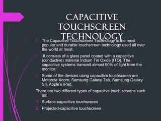 Capacitive
Touchscreen
Technology The Capacitive Touchscreen Technology is the most
popular and durable touchscreen technology used all over
the world at most.
 It consists of a glass panel coated with a capacitive
(conductive) material Indium Tin Oxide (ITO). The
capacitive systems transmit almost 90% of light from the
monitor.
 Some of the devices using capacitive touchscreen are
Motorola Xoom, Samsung Galaxy Tab, Samsung Galaxy
SII, Apple’s iPad.
There are two different types of capacitve touch screens such
as:
1. Surface-capacitive touchscreen
2. Projected-capacitive touchscreen
 