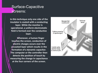 Surface-Capacitive
screens:
In this technique only one side of the
insulator is coated with a conducting
layer. While the monitor is
operational, a uniform electrostatic
field is formed over the conductive
layer.
Whenever, a human finger
touches the screen, conduction of
electric charges occurs over the
uncoated layer which results in the
formation of a dynamic capacitor.
The computer or the controller then
detects the position of touch by
measuring the change in capacitance
at the four corners of the screen.
 