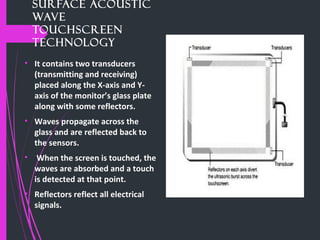 Surface Acoustic
Wave
Touchscreen
technology
• It contains two transducers
(transmitting and receiving)
placed along the X-axis and Y-
axis of the monitor’s glass plate
along with some reflectors.
• Waves propagate across the
glass and are reflected back to
the sensors.
• When the screen is touched, the
waves are absorbed and a touch
is detected at that point.
• Reflectors reflect all electrical
signals.
 