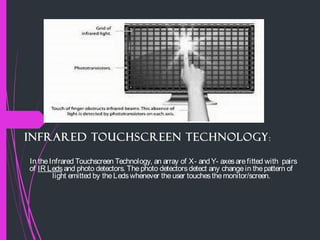 Infrared Touchscreen Technology:
In theInfrared Touchscreen Technology, an array of X- and Y- axesarefitted with pairs
of IR Leds and photo detectors. Thephoto detectorsdetect any changein thepattern of
light emitted by theLedswhenever theuser touchesthemonitor/screen.
 