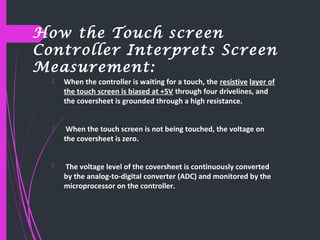 How the Touch screen
Controller Interprets Screen
Measurement:
 When the controller is waiting for a touch, the resistive layer of
the touch screen is biased at +5V through four drivelines, and
the coversheet is grounded through a high resistance.
 When the touch screen is not being touched, the voltage on
the coversheet is zero.
 The voltage level of the coversheet is continuously converted
by the analog-to-digital converter (ADC) and monitored by the
microprocessor on the controller.
 