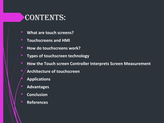 CONTENTS:
 What are touch screens?
 Touchscreens and HMI
 How do touchscreens work?
 Types of touchscreen technology
 How the Touch screen Controller Interprets Screen Measurement
 Architecture of touchscreen
 Applications
 Advantages
 Conclusion
 References
 