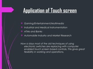 Application of Touch screen
 Gaming/Entertainment/Multimedia
 Industrial and Medical Instrumentation
 ATMs and Banks
 Automobile Industry and Market Research
Now a days most of the old techniques of using
electronic switches are replacing with computer
enabled touch screen based controls. This gives great
flexibility in working and operations.
 