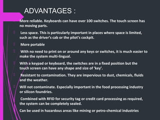 ADVANTAGES :
 More reliable. Keyboards can have over 100 switches. The touch screen has
no moving parts.
 Less space. This is particularly important in places where space is limited,
such as the driver’s cab or the pilot’s cockpit.
 More portable
 With no need to print on or around any keys or switches, it is much easier to
make the system multi-lingual.
 With a keypad or keyboard, the switches are in a fixed position but the
touch screen can have any shape and size of ‘key’.
 Resistant to contamination. They are impervious to dust, chemicals, fluids
and the weather.
 Will not contaminate. Especially important in the food processing industry
or silicon foundries.
 Combined with RFID for security tag or credit card processing as required,
the system can be completely sealed.
 Can be used in hazardous areas like mining or petro-chemical industries
 