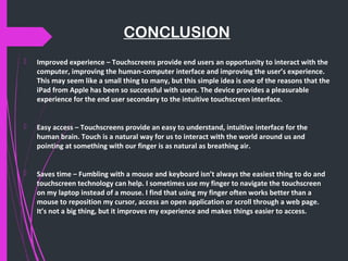 CONCLUSION
 Improved experience – Touchscreens provide end users an opportunity to interact with the
computer, improving the human-computer interface and improving the user’s experience.
This may seem like a small thing to many, but this simple idea is one of the reasons that the
iPad from Apple has been so successful with users. The device provides a pleasurable
experience for the end user secondary to the intuitive touchscreen interface.
 Easy access – Touchscreens provide an easy to understand, intuitive interface for the
human brain. Touch is a natural way for us to interact with the world around us and
pointing at something with our finger is as natural as breathing air.
 Saves time – Fumbling with a mouse and keyboard isn’t always the easiest thing to do and
touchscreen technology can help. I sometimes use my finger to navigate the touchscreen
on my laptop instead of a mouse. I find that using my finger often works better than a
mouse to reposition my cursor, access an open application or scroll through a web page.
It’s not a big thing, but it improves my experience and makes things easier to access.
 