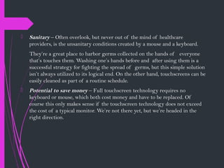  Sanitary – Often overlook, but never out of the mind of healthcare
providers, is the unsanitary conditions created by a mouse and a keyboard.
They’re a great place to harbor germs collected on the hands of everyone
that’s touches them. Washing one’s hands before and after using them is a
successful strategy for fighting the spread of germs, but this simple solution
isn’t always utilized to its logical end. On the other hand, touchscreens can be
easily cleaned as part of a routine schedule.
 Potential to save money – Full touchscreen technology requires no
keyboard or mouse, which both cost money and have to be replaced. Of
course this only makes sense if the touchscreen technology does not exceed
the cost of a typical monitor. We’re not there yet, but we’re headed in the
right direction.
 