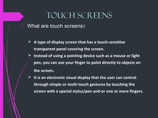 TOUCH SCREENS
 What are touch screens?
 A type of display screen that has a touch-sensitive
transparent panel covering the screen.
 Instead of using a pointing device such as a mouse or light
pen, you can use your finger to point directly to objects on
the screen.
 It is an electronic visual display that the user can control
through simple or multi-touch gestures by touching the
screen with a special stylus/pen and-or one or more fingers.
 