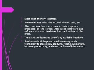  Most user friendly interface.
 Communicates with the PC, cell phones, tabs, etc.
 The user touches the screen to select options
presented on the screen. Associated hardware and
software are used to determine the location of the
press.
 The easiest to learn and use of any available interface.
 Businesses both large and small are using touch
technology to create new products, reach new markets,
increase productivity, and ease the flow of information.
 