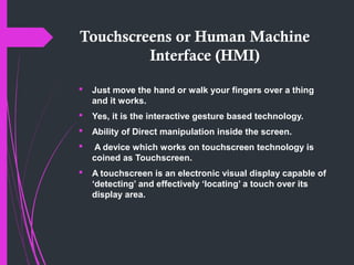 Touchscreens or Human Machine
Interface (HMI)
 Just move the hand or walk your fingers over a thing
and it works.
 Yes, it is the interactive gesture based technology.
 Ability of Direct manipulation inside the screen.
 A device which works on touchscreen technology is
coined as Touchscreen.
 A touchscreen is an electronic visual display capable of
‘detecting’ and effectively ‘locating’ a touch over its
display area.
 