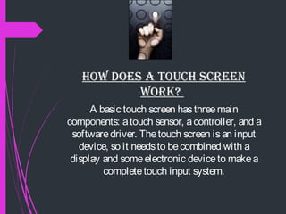HOw DOES a TOuCH SCrEEN
wOrk?
A basic touch screen hasthreemain
components: atouch sensor, acontroller, and a
softwaredriver. Thetouch screen isan input
device, so it needsto becombined with a
display and someelectronic deviceto makea
completetouch input system.
 