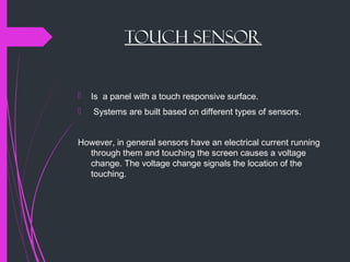 Touch Sensor
 Is a panel with a touch responsive surface.
 Systems are built based on different types of sensors.
However, in general sensors have an electrical current running
through them and touching the screen causes a voltage
change. The voltage change signals the location of the
touching.
 