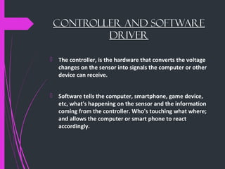 Controller AND SOFTWARE
DRIVER
 The controller, is the hardware that converts the voltage
changes on the sensor into signals the computer or other
device can receive.
 Software tells the computer, smartphone, game device,
etc, what's happening on the sensor and the information
coming from the controller. Who's touching what where;
and allows the computer or smart phone to react
accordingly.
 