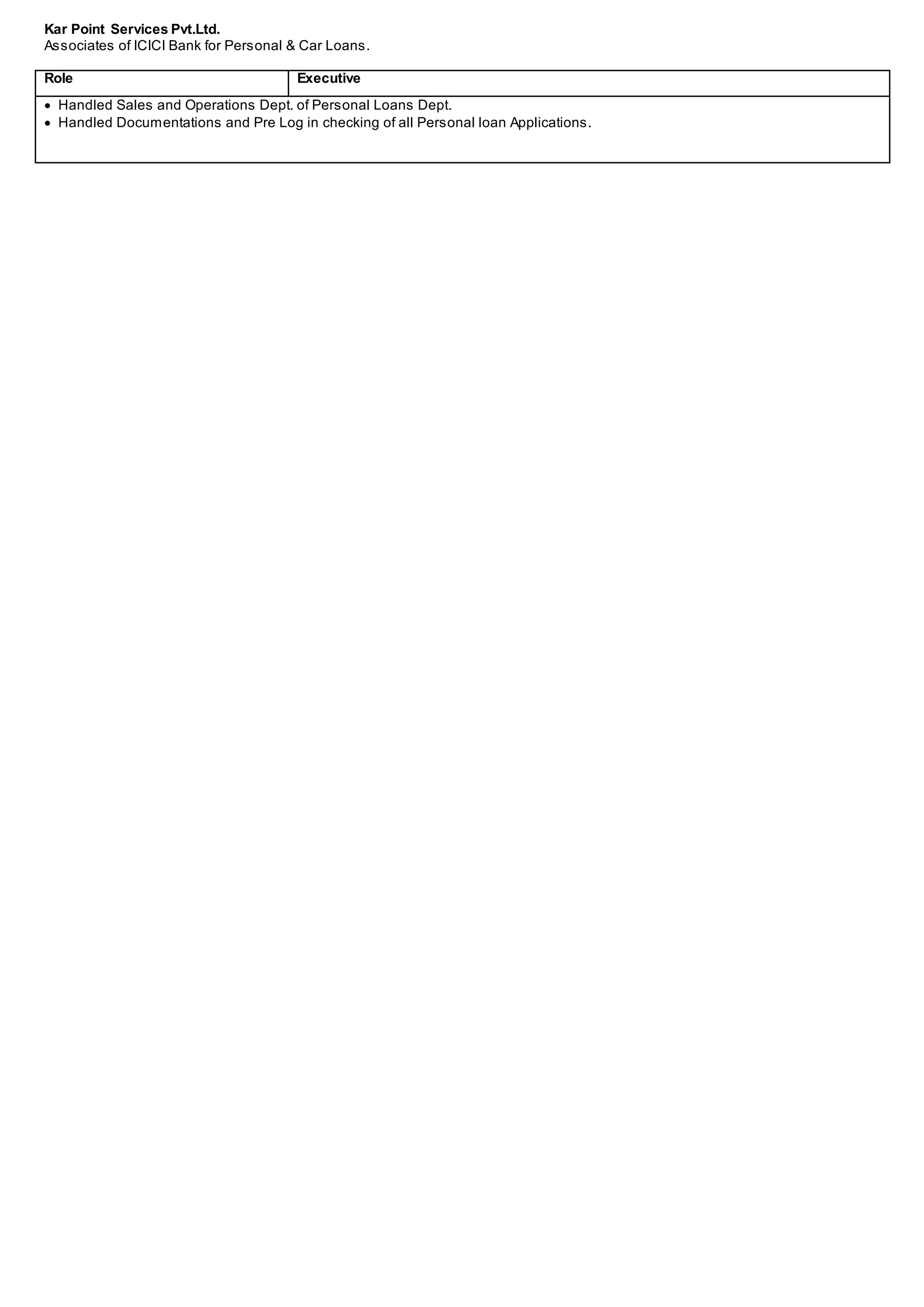 Kar Point Services Pvt.Ltd.
Associates of ICICI Bank for Personal & Car Loans.
Role Executive
 Handled Sales and Operations Dept. of Personal Loans Dept.
 Handled Documentations and Pre Log in checking of all Personal loan Applications.
 