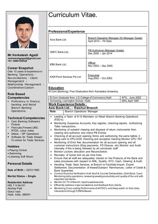Mr.Venkatesh Agadi
venkateshgagadi@gmail.com
+91- 9880198428
Career Snapshot
Over 10 years of experience in
Banking Operations -
Reconciliations - Client
Management –
Relationship Management -
Coordination/Liaison
Role Based
Competencies
 Proficiency in finance,
banking and Retail
Branch Banking
Operations.
Technical Competencies
 Core Banking Software’s
Finacle
 Flexcube,Finware,UBS,
RTGS, Lotus notes
 Debos – DP Operations
 Software for Trade Stream
Fx-online for Trade Services
Hobbies
 Playing Cricket
 Swimming
 Listening Soft Music
Personal Details
Date of Birth – 02/01/1982
Marital Status – Single
Residential Address
HIG 7 H No101
Akshay Park
Gokul road
Hubli, India, 580031
Curriculum Vitae.
Professional Experience
Axis Bank Ltd.
Branch Operation Manager (Sr.Manager Grade)
April 2014 – Till Date
HDFC Bank Ltd.,
PB Authorizer (Manager Grade)
Dec 2005 – Jan 2014
IDBI Bank Ltd.,
Officer
Nov 2003 – Dec 2005
KAR Point Services Pvt Ltd
Executive
Aug 2002 – Oct 2003
Education
M.Com (Banking), Post Graduation from Karnataka University.
B.Com Graduate from J.G.College of Commerce,Hubli 67%, June 2002
Schooling, Lamington School, Hubli 69% April 1997
Work Experience Details :
Axis Bank Ltd., - Raichur Branch
Role Branch Operations Manager
 Leading a Team of 8-10 Members on Retail Branch Banking Operations
(FDO’s).
 Monitoring Suspense Accounts, Key register, checking-reports, Authorizing
Teller transactions.
 Monitoring of outward clearing and disposal of return instruments from
clearing and authorize and check PB Entries
 Checking of all account opening forms and authorizing the same before it
being sent to CPU,AOD checking and exception tracking Monitor CPU TAT
 Monitoring of Error free documentation for all account opening and all
customer instructions (Stop payments, FD Closure, etc) Monitor and Audit
internally if this is being followed by all concerned staff
 Monitor Lockers allocation and Reconciliation.
 Recovery of locker rent as per time lines.
 Ensure that all staff are adequately trained on the Products of the Bank and
sales processes with respect to AML, Quality, KYC, Cash, Clearing & Audit
 Handling Trade Desk Services at Branch to Facilitate Import, Export
Settlement, Documentation of Inward/Outward Remittances, Letter of Credit &
Bank Guarantee.
 ConductSurprise Verification of all Vault & Counter Deliverables,Gold Stock, Cash.
Monitoring daily operations,reviewing weeklyproductivity and quality of the unit with
expected standards.
 Monitor CC TV of Branch,reportsuspicious acts.
 Efficiently address major escalations and feedback from clients.
 Monitoring Cross selling Performance of all FDO’s and Keep watch on their daily
interactions through CRMSoftware.
 