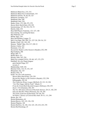 Sue Klefstad Sample Index for Outsider Baseball book Page 2
Baltimore Black Sox, 214, 215
Baltimore Black Sox Colored Girls, 118
Baltimore Orioles, 44, 46, 64, 125
Baltimore Terrapins, 125
Bankhead, Dan, 208
Bankhead, Sam, 224
Banks, Ernie, 153, 208, 275, 279
Banzai Babe Ruth (Fitts), 239, 293
barnstorming, 147–50, 193, 274–75
Barrett, John, 234
Base Ball Players Fraternity, 123, 127, 140
base running. See circling the bases
Bay Parkways, 167
Bebop, Spec, 154
Beer and Whiskey League, 21
Bell, Cool Papa, 208, 209, 211, 227–28, 230–34, 233
Bender, Chief, 142, 143, 192
Benson, “Bullet” Ben, 216, 217, 220–21
Bernier, Carlos, 234
Bernstein, J. B., 241
Beyond the Shadow of the Senators (Snyder), 252, 294
Big Gorhams, 206
Binga, Bill, 77
Bisbee Bees, 231
Bissant, John, 247, 254
Black Sox scandal (1919), 139–40, 147, 173, 279
blackball. See also Negro leagues
griot Satchel Paige, 227
as term, 8
Blankenship, Cliff, 236
Bloomer Girls, 116–19, 153, 187
Bluejacket, Jim, 125
Booker, Pete, 78
books. See also web resources
Banzai Babe Ruth (Fitts), 239, 293
Beyond the Shadow of the Senators (Snyder), 252, 294
bibliography, 292–94
The California Winter League (McNeil), 92, 231–32, 294
“Get That Nigger Off the Field!” (Rust), 51
From the Great Black Baseball Leagues (Holway), 230, 293
Hack’s 191 (Chastain), 284, 293
The New Bill James Historical Baseball Abstract, 20–21, 102, 293
Only the Ball Was White (Peterson), 50, 178, 294
The Pride of Havana (Echevarría), 287–88, 293
Sol White’s History of Colored Base Ball, 50–51, 111, 294
Boone, Ike, 142
Boston Beaneaters, 64
Boston Braves, 105, 122, 156, 158
Boston Pilgrims, 140
Boston Red Sox, 36, 105, 124, 125, 129, 219, 235, 278
Boston Red Stockings, 25
 
