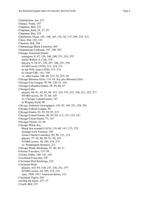 Sue Klefstad Sample Index for Outsider Baseball book Page 4
Chamberlain, Joe, 237
Chance, Frank, 147
Chapman, Ben, 223
Chapman, Jack, 25, 27, 29
Chapman, Ray, 235
Charleston, Oscar, 141, 144, 145, 152–54, 157, 209, 210, 212
Chase, Hal, 142, 143
Chastain, Bill, 284
Chattanooga Black Lookouts, 269
Chattanooga Lookouts, 197, 198, 203
Chicago American Giants
managers, 9, 47, 120, 246, 248, 251, 254, 255
owner Robert A. Cole, 150
players, 9–10, 47, 120, 247, 248, 251, 254
STARS score (1934), 213, 214, 215
as top NNL team (1920), 213, 214
in virtual CBL, 141, 144
vs. other teams, 246–48, 251–52, 253–54
Chicago Bloomer Girls, 116–18. See also Bloomer Girls
Chicago City League, 92–94, 120–21, 226
Chicago Columbia Giants, 58–59, 60, 67
Chicago Cubs
players, 84, 91, 92, 93, 94, 153, 154, 173, 231, 236, 251, 253, 277
STARS scores, 36–37, 64, 105
vs. Chicago Leland Giants, 147
to Wrigley Field, 90
Chicago Defender (newspaper), 134–35, 149, 251, 254, 291
Chicago Federal League, 90
Chicago Giants, 92, 93, 94–95, 213
Chicago Leland Giants, 90, 93–94, 112, 121, 135, 147
Chicago Union Giants, 73, 187
Chicago Unions, 53, 68
Chicago White Sox
Black Sox scandal (1919), 139–40, 147, 173, 279
manager Lew Fonseca, 150
owner Charlie Comiskey, 89, 90, 121, 123
players, 57–58, 88, 90, 91, 93, 235
STARS scores, 36, 105, 214, 215
vs. Washington Senators, 221
Chicago White Stockings, 47–48, 49, 51
Chinese Travelers, 157–58
Cicotte, Eddie, 140, 142, 143
Cincinnati Crescents, 255
Cincinnati Red Stockings, 225
Cincinnati Reds
players, 163–65, 234, 235, 236, 251, 277
STARS scores, 64, 105, 214, 215
stats, 1908–1911 American Series, 112
Cincinnati Tigers, 243
circling the bases, 227–37
Cissell, Bill, 235
 