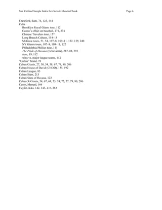 Sue Klefstad Sample Index for Outsider Baseball book Page 6
Crawford, Sam, 74, 123, 144
Cuba
Brooklyn Royal Giants tour, 112
Castro’s effect on baseball, 272, 274
Chinese Travelers tour, 157
Long Branch Cubans, 114–15
McGraw tours, 51, 54, 107–8, 109–11, 122, 139, 240
NY Giants tours, 107–8, 109–11, 122
Philadelphia Phillies tour, 111
The Pride of Havana (Echevarría), 287–88, 293
stats, 19, 112
wins vs. major league teams, 112
“Cuban” brand, 78
Cuban Giants, 27, 50, 54, 58, 67, 79, 80, 206
Cuban House of David (CHOD), 155, 192
Cuban League, 83
Cuban Stars, 213
Cuban Stars of Havana, 122
Cuban X-Giants, 54, 67, 68, 73, 74, 75, 77, 79, 80, 206
Cueto, Manuel, 166
Cuyler, Kiki, 142, 143, 237, 283
 