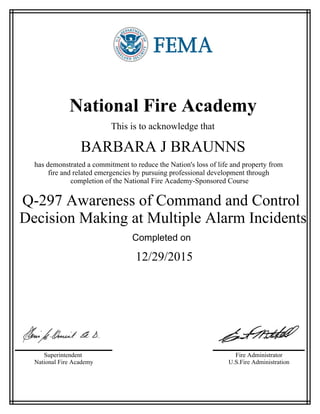 National Fire Academy
This is to acknowledge that
BARBARA J BRAUNNS
has demonstrated a commitment to reduce the Nation's loss of life and property from
fire and related emergencies by pursuing professional development through
completion of the National Fire Academy-Sponsored Course
Q-297 Awareness of Command and Control
Decision Making at Multiple Alarm Incidents
Completed on
12/29/2015
Superintendent
National Fire Academy
Fire Administrator
U.S.Fire Administration
 