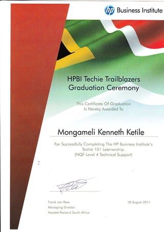 {tr# Business Institute
emony
This Certi{icote Of Groduotion
ls Hereby Aworded To
Mongqmel! Ks-nne_th
For Successfully Completing The HP Business lnstitute's
Techie I 0l Leornership.
(NAf Level 4 Technicol Support)
Ketile
Frank von Rees
Monaging Director
Hewlefi-Pocl<nrd $outh A{riccr
18 August ?01 1
 
