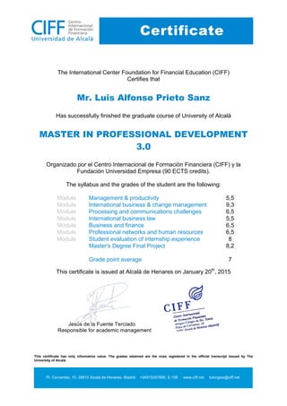 This certificate has only informative value. The grades obtained are the ones registered in the official transcript issued by The
University of Alcalá.
Pl. Cervantes, 10. 28810 Alcalá de Henares. Madrid +34915357696, E.108 www.ciff.net tutorgaia@ciff.net
Certificate
The International Center Foundation for Financial Education (CIFF)
Certifies that
Mr. Luis Alfonso Prieto Sanz
Has successfully finished the graduate course of University of Alcalá
MASTER IN PROFESSIONAL DEVELOPMENT
3.0
Organizado por el Centro Internacional de Formación Financiera (CIFF) y la
Fundación Universidad Empresa (90 ECTS credits).
The syllabus and the grades of the student are the following:
Module Management & productivity 5,5
Module International business & change management 9,3
Module Processing and communications challenges 6,5
Module International business law 5,5
Module Business and finance 6,5
Module Professional networks and human resources 6,5
Module Student evaluation of internship experience 8
Master's Degree Final Project 8,2
Grade point average 7
This certificate is issued at Alcalá de Henares on January 20th
, 2015
Jesús de la Fuente Terciado
Responsible for academic management
 