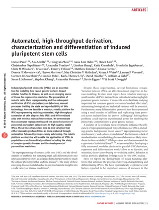 ©2015NatureAmerica,Inc.Allrightsreserved.
Articles
nature methods  |  ADVANCE ONLINE PUBLICATION  |  
Induced pluripotent stem cells (iPSCs) are an essential
tool for modeling how causal genetic variants impact
cellular function in disease, as well as an emerging source
of tissue for regenerative medicine. The preparation of
somatic cells, their reprogramming and the subsequent
verification of iPSC pluripotency are laborious, manual
processes limiting the scale and reproducibility of this
technology. Here we describe a modular, robotic platform for
iPSC reprogramming enabling automated, high-throughput
conversion of skin biopsies into iPSCs and differentiated
cells with minimal manual intervention. We demonstrate
that automated reprogramming and the pooled selection of
polyclonal pluripotent cells results in high-quality, stable
iPSCs. These lines display less line-to-line variation than
either manually produced lines or lines produced through
automation followed by single-colony subcloning. The robotic
platform we describe will enable the application of iPSCs to
population-scale biomedical problems including the study
of complex genetic diseases and the development of
personalized medicines.
The reprogramming of somatic cells into iPSCs and the devel-
opment of methods for directing stem cell differentiation into
relevant cell types offers an unprecedented opportunity to study
the cellular phenotypes that underlie disease1,2. The study of these
emerging disease models has led to new mechanistic insights into
a wide variety of disease conditions3.
Automated, high-throughput derivation,
characterization and differentiation of induced
pluripotent stem cells
Daniel Paull1,10, Ana Sevilla1,10, Hongyan Zhou1,10, Aana Kim Hahn1,10, Hesed Kim1,10,
Christopher Napolitano1,10, Alexander Tsankov2–4, Linshan Shang1, Katie Krumholz1, Premlatha Jagadeesan1,
Chris M Woodard1, Bruce Sun1, Thierry Vilboux5,6, Matthew Zimmer1, Eliana Forero1,
Dorota N Moroziewicz1, Hector Martinez1, May Christine V Malicdan5, Keren A Weiss1,9, Lauren B Vensand1,
Carmen R Dusenberry1, Hannah Polus1, Karla Therese L Sy1, David J Kahler1,9, William A Gahl5,7,
Susan L Solomon1, Stephen Chang1, Alexander Meissner2–4, Kevin Eggan2–4,8  Scott A Noggle1
Despite these opportunities, several limitations remain.
Variation between iPSCs can affect functional properties in dis-
ease modeling. To date, most reports have relied on studying a
small number of iPSCs derived from individuals harboring highly
penetrant genetic variants. If stem cells are to facilitate studying
important but common genetic variants of modest effect size4,
minimizing biological and technical variance will be essential.
Furthermore, many differentiation protocols have been optimized
using a small number of cell lines and replicating these proto-
cols across multiple lines has proven challenging5. Solving these
problems could improve experimental power for resolving the
phenotypic contribution to a given genetic variant.
A number of factors have been reported to influence the effi-
ciency of reprogramming and the performance of iPSCs, includ-
ing genetic background, tissue source6, reprogramming factor
stoichiometry7 and culture-related stress8. Furthermore, a lack of
standardization in methodology between laboratories likely intro-
duces further variability9. While previous work has automated the
expansion of individual lines10–13, we reasoned that developing a
fully automated, modular platform for parallel iPSC derivation,
expansion and differentiation would allow us to identify, and
minimize, factors contributing to variability in iPSC behavior as
well as provide a platform for large-scale in vitro iPSC studies.
Here we report the development of liquid-handling plat-
forms that automate the process of deriving, characterizing and
differentiating iPSCs. We have systematically explored several
factors reported to be important sources of variance in the
1The New York Stem Cell Foundation Research Institute, New York, New York, USA. 2The Broad Institute, Cambridge, Massachusetts, USA. 3The Harvard Stem Cell Institute,
Harvard University, Cambridge, Massachusetts, USA. 4Department of Stem Cell and Regenerative Biology, Harvard University, Cambridge, Massachusetts, USA.
5Section on Human Biochemical Genetics, Medical Genetics Branch, National Human Genome Research Institute, National Institutes of Health, Bethesda, Maryland,
USA. 6Division of Medical Genomics, Inova Translational Medicine Institute, Inova Health System, Falls Church, Virginia, USA. 7NIH Undiagnosed Diseases Program,
Common Fund, Office of the Director, National Institute of Health and National Human Genome Research Institute, National Institute of Health, Bethesda, Maryland,
USA. 8The Howard Hughes Medical Institute, Cambridge, Massachusetts, USA. 9Present addresses: New York University School of Medicine, RNAi High Throughput
Screening Core, New York, New York, USA (D.J.K.); Department of Cell  Molecular Therapies, Royal Prince Alfred Hospital, Camperdown, New South Wales, Australia
(K.A.W.). 10These authors contributed equally to this work. Correspondence should be addressed to D.P. (dpaull@nyscf.org) or S.A.N. (snoggle@nyscf.org).
Received 25 September 2014; accepted 25 June 2015; published online 3 august 2015; doi:10.1038/nmeth.3507
 