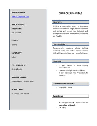 SHEETAL SHARMA
Sheeta2701@gmail.com
PERSONAL PROFILE
Date Of Birth :
27th
Jan 1990
GENDER :
Female
NATIONALITY:
Indian
LANGUAGEKNOWN :
Hindi & English
HOBBIES & INTEREST:
ListeningMusic, ReadingBooks
FATHER’S NAME:
Mr. RajeevKant Sharma
CURRICULUM-VITAE
OBJECTIVE :-
Seeking a challenging career in teamwork
orientedenvironment. To get trained under the
best minds and to pat may technical and
managerial skillsTo my best by being innovative
and flexible
PERSONAL SKILLS :-
Comprehensive problem solving abilities
excellent verbal and written communication
skills willingness to learn and a team facilitator.
TRANNING :-
 45 Days training in stock holding
corporation LTD.
 1 Month training in SBI Mutual Funds.
 45 Days training in ICICI Prudential Life
Insurance
TECHNICAL QUALIFICATION :-
 Certificate Course
Experience
 1Year Experience of Administration in
Lnct collage of Bhopal .
 CTC-1.5 lk
 