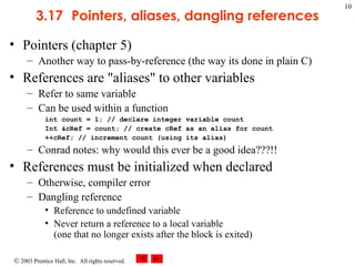 © 2003 Prentice Hall, Inc. All rights reserved.
10
3.17 Pointers, aliases, dangling references
• Pointers (chapter 5)
– Another way to pass-by-reference (the way its done in plain C)
• References are "aliases" to other variables
– Refer to same variable
– Can be used within a function
int count = 1; // declare integer variable count
Int &cRef = count; // create cRef as an alias for count
++cRef; // increment count (using its alias)
– Conrad notes: why would this ever be a good idea???!!
• References must be initialized when declared
– Otherwise, compiler error
– Dangling reference
• Reference to undefined variable
• Never return a reference to a local variable
(one that no longer exists after the block is exited)
 