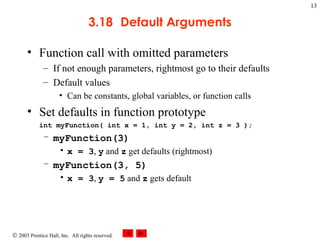 © 2003 Prentice Hall, Inc. All rights reserved.
13
3.18 Default Arguments
• Function call with omitted parameters
– If not enough parameters, rightmost go to their defaults
– Default values
• Can be constants, global variables, or function calls
• Set defaults in function prototype
int myFunction( int x = 1, int y = 2, int z = 3 );
– myFunction(3)
• x = 3, y and z get defaults (rightmost)
– myFunction(3, 5)
• x = 3, y = 5 and z gets default
 