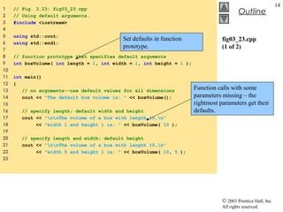 © 2003 Prentice Hall, Inc.
All rights reserved.
Outline
14
fig03_23.cpp
(1 of 2)
1 // Fig. 3.23: fig03_23.cpp
2 // Using default arguments.
3 #include <iostream>
4
5 using std::cout;
6 using std::endl;
7
8 // function prototype that specifies default arguments
9 int boxVolume( int length = 1, int width = 1, int height = 1 );
10
11 int main()
12 {
13 // no arguments--use default values for all dimensions
14 cout << "The default box volume is: " << boxVolume();
15
16 // specify length; default width and height
17 cout << "nnThe volume of a box with length 10,n"
18 << "width 1 and height 1 is: " << boxVolume( 10 );
19
20 // specify length and width; default height
21 cout << "nnThe volume of a box with length 10,n"
22 << "width 5 and height 1 is: " << boxVolume( 10, 5 );
23
Set defaults in function
prototype.
Function calls with some
parameters missing – the
rightmost parameters get their
defaults.
 