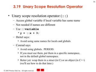 © 2003 Prentice Hall, Inc. All rights reserved.
16
3.19 Unary Scope Resolution Operator
• Unary scope resolution operator (::)
– Access global variable if local variable has same name
– Not needed if names are different
– Use ::variable
• y = ::x + 3;
– Deitel says:
• Avoid using same names for locals and globals
– Conrad says
• Avoid using globals. PERIOD.
• If you must use them, put them in a specific namespace,
not in the default global namespace.
• Better yet: wrap them in a struct (in C) or an object (in C++)
(we'll see how to do that later.)
 