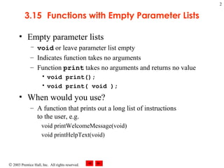 © 2003 Prentice Hall, Inc. All rights reserved.
2
3.15 Functions with Empty Parameter Lists
• Empty parameter lists
– void or leave parameter list empty
– Indicates function takes no arguments
– Function print takes no arguments and returns no value
• void print();
• void print( void );
• When would you use?
– A function that prints out a long list of instructions
to the user, e.g.
void printWelcomeMessage(void)
void printHelpText(void)
 