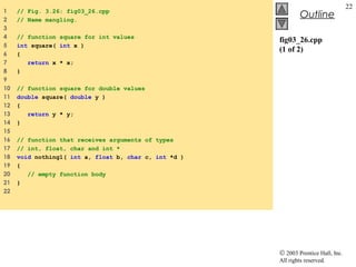© 2003 Prentice Hall, Inc.
All rights reserved.
Outline
22
fig03_26.cpp
(1 of 2)
1 // Fig. 3.26: fig03_26.cpp
2 // Name mangling.
3
4 // function square for int values
5 int square( int x )
6 {
7 return x * x;
8 }
9
10 // function square for double values
11 double square( double y )
12 {
13 return y * y;
14 }
15
16 // function that receives arguments of types
17 // int, float, char and int *
18 void nothing1( int a, float b, char c, int *d )
19 {
20 // empty function body
21 }
22
 