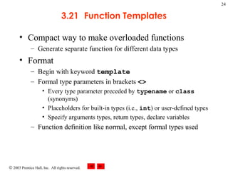 © 2003 Prentice Hall, Inc. All rights reserved.
24
3.21 Function Templates
• Compact way to make overloaded functions
– Generate separate function for different data types
• Format
– Begin with keyword template
– Formal type parameters in brackets <>
• Every type parameter preceded by typename or class
(synonyms)
• Placeholders for built-in types (i.e., int) or user-defined types
• Specify arguments types, return types, declare variables
– Function definition like normal, except formal types used
 
