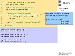 © 2003 Prentice Hall, Inc.
All rights reserved.
Outline
28
fig03_27.cpp
(3 of 3)
fig03_27.cpp
output (1 of 1)
47 // demonstrate maximum with char values
48 char char1, char2, char3;
49
50 cout << "nnInput three characters: ";
51 cin >> char1 >> char2 >> char3;
52
53 // invoke char version of maximum
54 cout << "The maximum character value is: "
55 << maximum( char1, char2, char3 )
56 << endl;
57
58 return 0; // indicates successful termination
59
60 } // end main
Input three integer values: 1 2 3
The maximum integer value is: 3
Input three double values: 3.3 2.2 1.1
The maximum double value is: 3.3
Input three characters: A C B
The maximum character value is: C
maximum called with yet another
data type, so compiler generates:
char maximum(char value1,
char value2,
char value 3);
 
