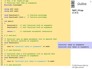 © 2003 Prentice Hall, Inc.
All rights reserved.
Outline
3
fig03_18.cpp
(1 of 2)
1 // Fig. 3.18: fig03_18.cpp
2 // Functions that take no arguments.
3 #include <iostream>
4
5 using std::cout;
6 using std::endl;
7
8 void function1(); // function prototype
9 void function2( void ); // function prototype
10
11 int main()
12 {
13 function1(); // call function1 with no arguments
14 function2(); // call function2 with no arguments
15
16 return 0; // indicates successful termination
17
18 } // end main
19
20 // function1 uses an empty parameter list to specify that
21 // the function receives no arguments
22 void function1()
23 {
24 cout << "function1 takes no arguments" << endl;
25
26 } // end function1
27
28 // function2 uses a void parameter list to specify that
29 // the function receives no arguments
30 void function2( void )
31 {
32 cout << "function2 also takes no arguments" << endl;
33
34 } // end function2
function1 takes no arguments
function2 also takes no arguments
 