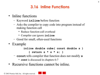 © 2003 Prentice Hall, Inc. All rights reserved.
4
3.16 Inline Functions
• Inline functions
– Keyword inline before function
– Asks the compiler to copy code into program instead of
making function call
• Reduce function-call overhead
• Compiler can ignore inline
– Good for small, often-used functions
• Example
inline double cube( const double s )
{ return s * s * s; }
– const tells compiler that function does not modify s
• const is discussed in chapters 6-7
• Recursive functions cannot be inline.
 