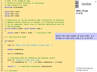 © 2003 Prentice Hall, Inc.
All rights reserved.
Outline
5
fig03_19.cpp
(1 of 2)
1 // Fig. 3.19: fig03_19.cpp
2 // Using an inline function to calculate.
3 // the volume of a cube.
4 #include <iostream>
5
6 using std::cout;
7 using std::cin;
8 using std::endl;
9
10 // Definition of inline function cube. Definition of function
11 // appears before function is called, so a function prototype
12 // is not required. First line of function definition acts as
13 // the prototype.
14 inline double cube( const double side )
15 {
16 return side * side * side; // calculate cube
17
18 } // end function cube
19
20 int main()
21 {
22 cout << "Enter the side length of your cube: ";
23
24 double sideValue;
25
26 cin >> sideValue;
27
28 // calculate cube of sideValue and display result
29 cout << "Volume of cube with side "
30 << sideValue << " is " << cube( sideValue ) << endl;
31
32 return 0; // indicates successful termination
33
34 } // end main
Enter the side length of your cube: 3.5
Volume of cube with side 3.5 is 42.875
 