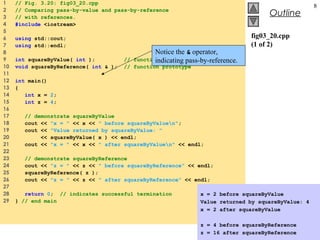 © 2003 Prentice Hall, Inc.
All rights reserved.
Outline
8
fig03_20.cpp
(1 of 2)
1 // Fig. 3.20: fig03_20.cpp
2 // Comparing pass-by-value and pass-by-reference
3 // with references.
4 #include <iostream>
5
6 using std::cout;
7 using std::endl;
8
9 int squareByValue( int ); // function prototype
10 void squareByReference( int & ); // function prototype
11
12 int main()
13 {
14 int x = 2;
15 int z = 4;
16
17 // demonstrate squareByValue
18 cout << "x = " << x << " before squareByValuen";
19 cout << "Value returned by squareByValue: "
20 << squareByValue( x ) << endl;
21 cout << "x = " << x << " after squareByValuen" << endl;
22
23 // demonstrate squareByReference
24 cout << "z = " << z << " before squareByReference" << endl;
25 squareByReference( z );
26 cout << "z = " << z << " after squareByReference" << endl;
27
28 return 0; // indicates successful termination
29 } // end main
Notice the & operator,
indicating pass-by-reference.
x = 2 before squareByValue
Value returned by squareByValue: 4
x = 2 after squareByValue
z = 4 before squareByReference
z = 16 after squareByReference
 