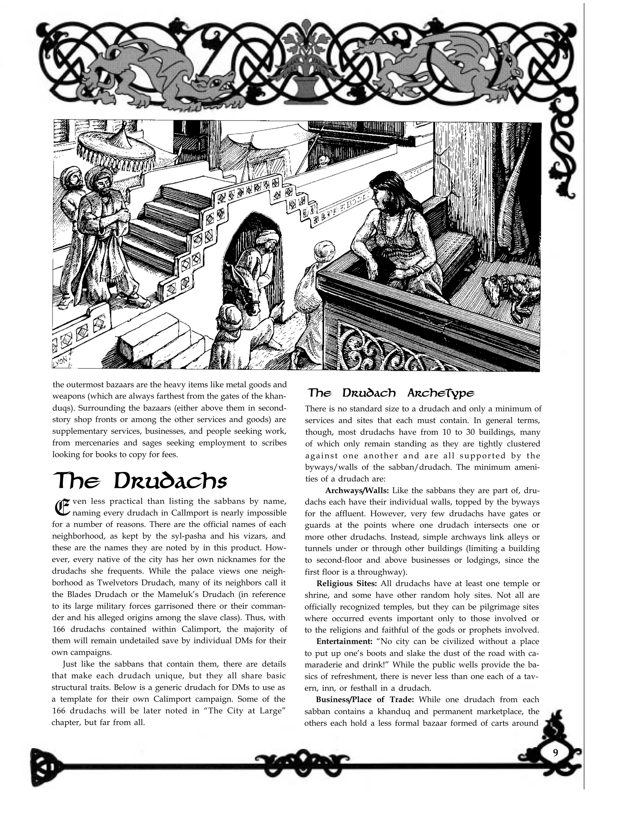 the outermost bazaars are the heavy items like metal goods and
weapons (which are always farthest from the gates of the khan-
duqs). Surrounding the bazaars (either above them in second-
story shop fronts or among the other services and goods) are
supplementary services, businesses, and people seeking work,
from mercenaries and sages seeking employment to scribes
looking for books to copy for fees.
The Drudach Archetype
The Drudachs
E
ven less practical than listing the sabbans by name,
naming every drudach in Callmport is nearly impossible
for a number of reasons. There are the official names of each
neighborhood, as kept by the syl-pasha and his vizars, and
these are the names they are noted by in this product. How-
ever, every native of the city has her own nicknames for the
drudachs she frequents. While the palace views one neigh-
borhood as Twelvetors Drudach, many of its neighbors call it
the Blades Drudach or the Mameluk’s Drudach (in reference
to its large military forces garrisoned there or their comman-
der and his alleged origins among the slave class). Thus, with
166 drudachs contained within Calimport, the majority of
them will remain undetailed save by individual DMs for their
own campaigns.
Just like the sabbans that contain them, there are details
that make each drudach unique, but they all share basic
structural traits. Below is a generic drudach for DMs to use as
a template for their own Calimport campaign. Some of the
166 drudachs will be later noted in “The City at Large”
chapter, but far from all.
There is no standard size to a drudach and only a minimum of
services and sites that each must contain. In general terms,
though, most drudachs have from 10 to 30 buildings, many
of which only remain standing as they are tightly clustered
against one another and are all supported by the
byways/walls of the sabban/drudach. The minimum ameni-
ties of a drudach are:
Archways/Walls: Like the sabbans they are part of, dru-
dachs each have their individual walls, topped by the byways
for the affluent. However, very few drudachs have gates or
guards at the points where one drudach intersects one or
more other drudachs. Instead, simple archways link alleys or
tunnels under or through other buildings (limiting a building
to second-floor and above businesses or lodgings, since the
first floor is a throughway).
Religious Sites: All drudachs have at least one temple or
shrine, and some have other random holy sites. Not all are
officially recognized temples, but they can be pilgrimage sites
where occurred events important only to those involved or
to the religions and faithful of the gods or prophets involved.
Entertainment: “No city can be civilized without a place
to put up one’s boots and slake the dust of the road with ca-
maraderie and drink!” While the public wells provide the ba-
sics of refreshment, there is never less than one each of a tav-
ern, inn, or festhall in a drudach.
Business/Place of Trade: While one drudach from each
sabban contains a khanduq and permanent marketplace, the
others each hold a less formal bazaar formed of carts around
9
 