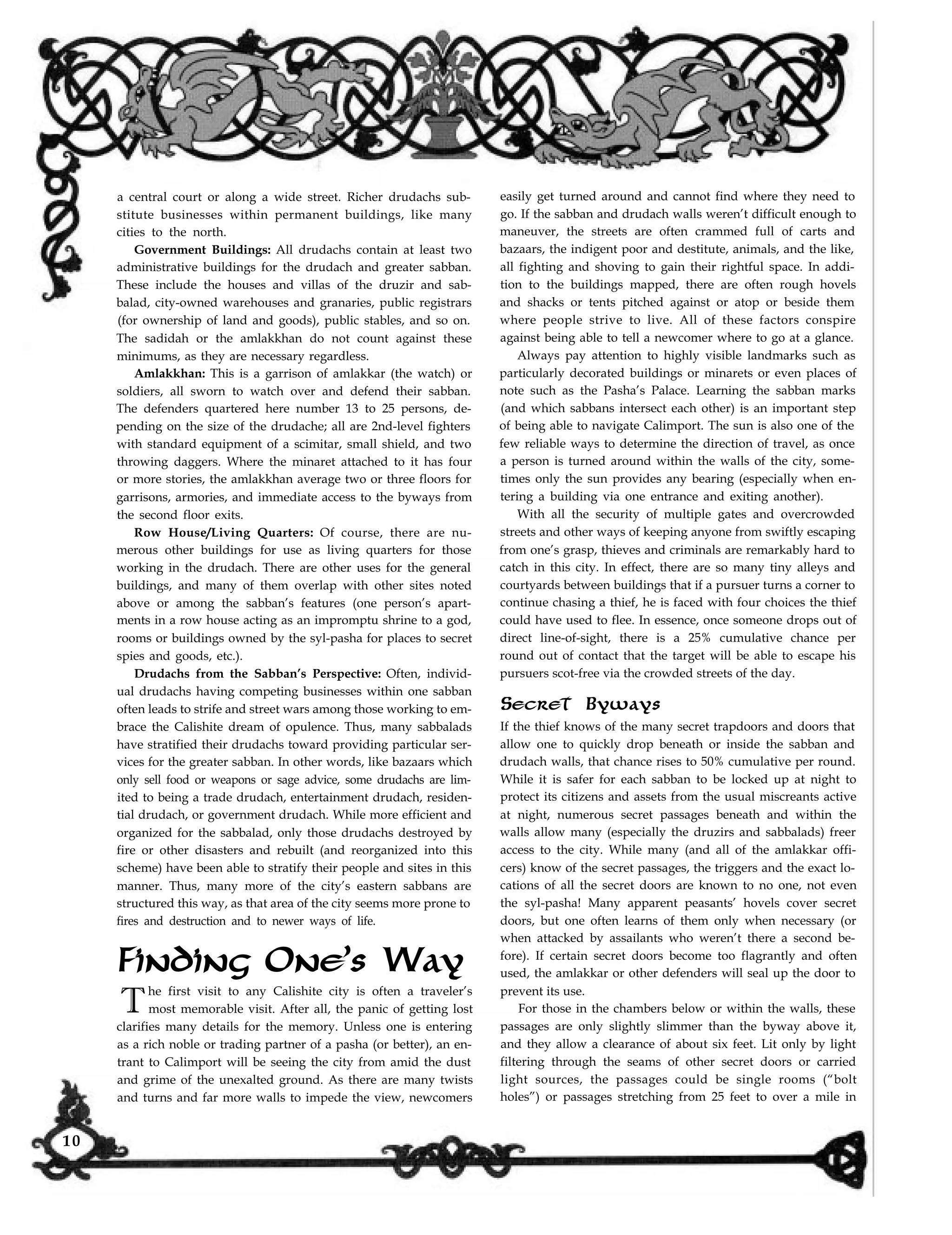 a central court or along a wide street. Richer drudachs sub-
stitute businesses within permanent buildings, like many
cities to the north.
Government Buildings: All drudachs contain at least two
administrative buildings for the drudach and greater sabban.
These include the houses and villas of the druzir and sab-
balad, city-owned warehouses and granaries, public registrars
(for ownership of land and goods), public stables, and so on.
The sadidah or the amlakkhan do not count against these
minimums, as they are necessary regardless.
Amlakkhan: This is a garrison of amlakkar (the watch) or
soldiers, all sworn to watch over and defend their sabban.
The defenders quartered here number 13 to 25 persons, de-
pending on the size of the drudache; all are 2nd-level fighters
with standard equipment of a scimitar, small shield, and two
throwing daggers. Where the minaret attached to it has four
or more stories, the amlakkhan average two or three floors for
garrisons, armories, and immediate access to the byways from
the second floor exits.
Row House/Living Quarters: Of course, there are nu-
merous other buildings for use as living quarters for those
working in the drudach. There are other uses for the general
buildings, and many of them overlap with other sites noted
above or among the sabban’s features (one person’s apart-
ments in a row house acting as an impromptu shrine to a god,
rooms or buildings owned by the syl-pasha for places to secret
spies and goods, etc.).
Drudachs from the Sabban’s Perspective: Often, individ-
ual drudachs having competing businesses within one sabban
often leads to strife and street wars among those working to em-
brace the Calishite dream of opulence. Thus, many sabbalads
have stratified their drudachs toward providing particular ser-
vices for the greater sabban. In other words, like bazaars which
only sell food or weapons or sage advice, some drudachs are lim-
ited to being a trade drudach, entertainment drudach, residen-
tial drudach, or government drudach. While more efficient and
organized for the sabbalad, only those drudachs destroyed by
fire or other disasters and rebuilt (and reorganized into this
scheme) have been able to stratify their people and sites in this
manner. Thus, many more of the city’s eastern sabbans are
structured this way, as that area of the city seems more prone to
fires and destruction and to newer ways of life.
Finding One’s Way
The first visit to any Calishite city is often a traveler’s
most memorable visit. After all, the panic of getting lost
clarifies many details for the memory. Unless one is entering
as a rich noble or trading partner of a pasha (or better), an en-
trant to Calimport will be seeing the city from amid the dust
and grime of the unexalted ground. As there are many twists
and turns and far more walls to impede the view, newcomers
easily get turned around and cannot find where they need to
go. If the sabban and drudach walls weren’t difficult enough to
maneuver, the streets are often crammed full of carts and
bazaars, the indigent poor and destitute, animals, and the like,
all fighting and shoving to gain their rightful space. In addi-
tion to the buildings mapped, there are often rough hovels
and shacks or tents pitched against or atop or beside them
where people strive to live. All of these factors conspire
against being able to tell a newcomer where to go at a glance.
Always pay attention to highly visible landmarks such as
particularly decorated buildings or minarets or even places of
note such as the Pasha’s Palace. Learning the sabban marks
(and which sabbans intersect each other) is an important step
of being able to navigate Calimport. The sun is also one of the
few reliable ways to determine the direction of travel, as once
a person is turned around within the walls of the city, some-
times only the sun provides any bearing (especially when en-
tering a building via one entrance and exiting another).
With all the security of multiple gates and overcrowded
streets and other ways of keeping anyone from swiftly escaping
from one’s grasp, thieves and criminals are remarkably hard to
catch in this city. In effect, there are so many tiny alleys and
courtyards between buildings that if a pursuer turns a corner to
continue chasing a thief, he is faced with four choices the thief
could have used to flee. In essence, once someone drops out of
direct line-of-sight, there is a 25% cumulative chance per
round out of contact that the target will be able to escape his
pursuers scot-free via the crowded streets of the day.
Secret Byways
If the thief knows of the many secret trapdoors and doors that
allow one to quickly drop beneath or inside the sabban and
drudach walls, that chance rises to 50% cumulative per round.
While it is safer for each sabban to be locked up at night to
protect its citizens and assets from the usual miscreants active
at night, numerous secret passages beneath and within the
walls allow many (especially the druzirs and sabbalads) freer
access to the city. While many (and all of the amlakkar offi-
cers) know of the secret passages, the triggers and the exact lo-
cations of all the secret doors are known to no one, not even
the syl-pasha! Many apparent peasants’ hovels cover secret
doors, but one often learns of them only when necessary (or
when attacked by assailants who weren’t there a second be-
fore). If certain secret doors become too flagrantly and often
used, the amlakkar or other defenders will seal up the door to
prevent its use.
For those in the chambers below or within the walls, these
passages are only slightly slimmer than the byway above it,
and they allow a clearance of about six feet. Lit only by light
filtering through the seams of other secret doors or carried
light sources, the passages could be single rooms (“bolt
holes”) or passages stretching from 25 feet to over a mile in
10
 