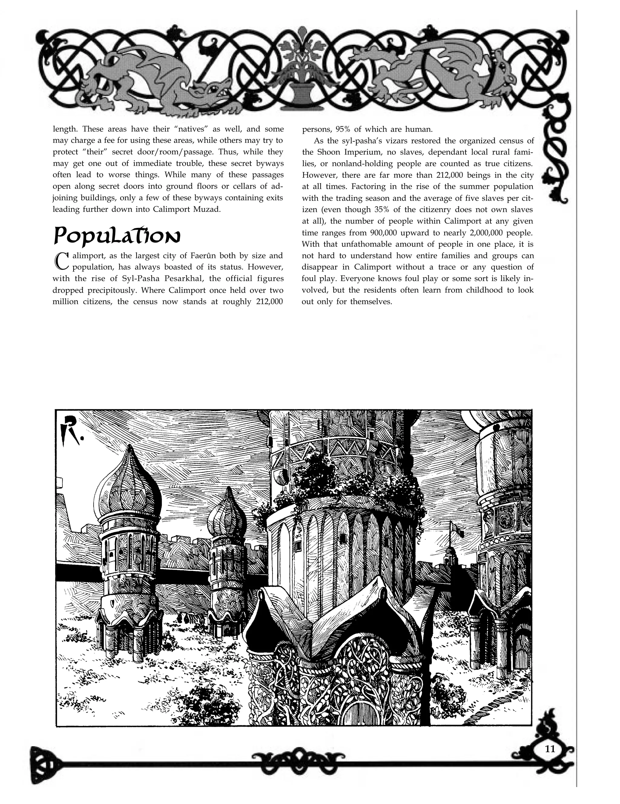 length. These areas have their “natives” as well, and some
may charge a fee for using these areas, while others may try to
protect “their” secret door/room/passage. Thus, while they
may get one out of immediate trouble, these secret byways
often lead to worse things. While many of these passages
persons, 95% of which are human.
As the syl-pasha’s vizars restored the organized census of
the Shoon Imperium, no slaves, dependant local rural fami-
lies, or nonland-holding people are counted as true citizens.
However, there are far more than 212,000 beings in the city
open along secret doors into ground floors or cellars of ad-
joining buildings, only a few of these byways containing exits
leading further down into Calimport Muzad.
Population
Calimport, as the largest city of Faerûn both by size and
population, has always boasted of its status. However,
with the rise of Syl-Pasha Pesarkhal, the official figures
dropped precipitously. Where Calimport once held over two
million citizens, the census now stands at roughly 212,000
at all times. Factoring in the rise of the summer population
with the trading season and the average of five slaves per cit-
izen (even though 35% of the citizenry does not own slaves
at all), the number of people within Calimport at any given
time ranges from 900,000 upward to nearly 2,000,000 people.
With that unfathomable amount of people in one place, it is
not hard to understand how entire families and groups can
disappear in Calimport without a trace or any question of
foul play. Everyone knows foul play or some sort is likely in-
volved, but the residents often learn from childhood to look
out only for themselves.
11
 