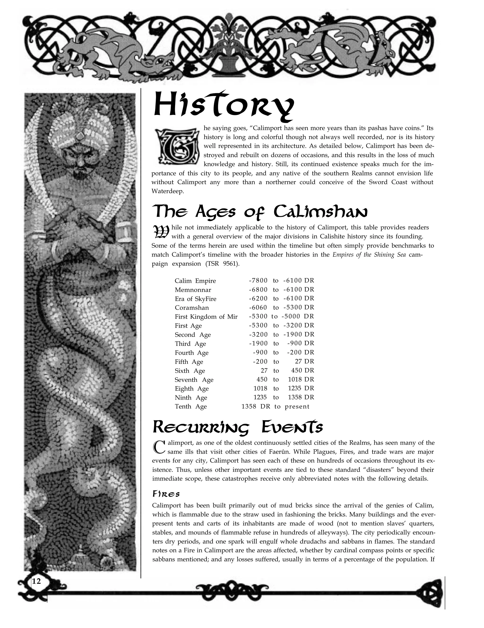 Historyhe saying goes, “Calimport has seen more years than its pashas have coins.” Its
history is long and colorful though not always well recorded, nor is its history
well represented in its architecture. As detailed below, Calimport has been de-
stroyed and rebuilt on dozens of occasions, and this results in the loss of much
knowledge and history. Still, its continued existence speaks much for the im-
portance of this city to its people, and any native of the southern Realms cannot envision life
without Calimport any more than a northerner could conceive of the Sword Coast without
Waterdeep.
The Ages of Calimshan
W
hile not immediately applicable to the history of Calimport, this table provides readers
with a general overview of the major divisions in Calishite history since its founding.
Some of the terms herein are used within the timeline but often simply provide benchmarks to
match Calimport’s timeline with the broader histories in the Empires of the Shining Sea cam-
paign expansion (TSR 9561).
Calim Empire -7800 to -6100 DR
Memnonnar -6800 to -6100 DR
Era of SkyFire -6200 to -6100 DR
Coramshan -6060 to -5300 DR
First Kingdom of Mir -5300 to -5000 DR
First Age -5300 to -3200 DR
Second Age -3200 to -1900 DR
Third Age -1900 to -900 DR
Fourth Age -900 to -200 DR
Fifth Age -200 to 27 DR
Sixth Age 27 to 450 DR
Seventh Age 450 to 1018 DR
Eighth Age 1018 to 1235 DR
Ninth Age 1235 to 1358 DR
Tenth Age 1358 DR to present
Recurring Events
alimport, as one of the oldest continuously settled cities of the Realms, has seen many of the
Csame ills that visit other cities of Faerûn. While Plagues, Fires, and trade wars are major
events for any city, Calimport has seen each of these on hundreds of occasions throughout its ex-
istence. Thus, unless other important events are tied to these standard “disasters” beyond their
immediate scope, these catastrophes receive only abbreviated notes with the following details.
Fires
Calimport has been built primarily out of mud bricks since the arrival of the genies of Calim,
which is flammable due to the straw used in fashioning the bricks. Many buildings and the ever-
present tents and carts of its inhabitants are made of wood (not to mention slaves’ quarters,
stables, and mounds of flammable refuse in hundreds of alleyways). The city periodically encoun-
ters dry periods, and one spark will engulf whole drudachs and sabbans in flames. The standard
notes on a Fire in Calimport are the areas affected, whether by cardinal compass points or specific
sabbans mentioned; and any losses suffered, usually in terms of a percentage of the population. If
12
 