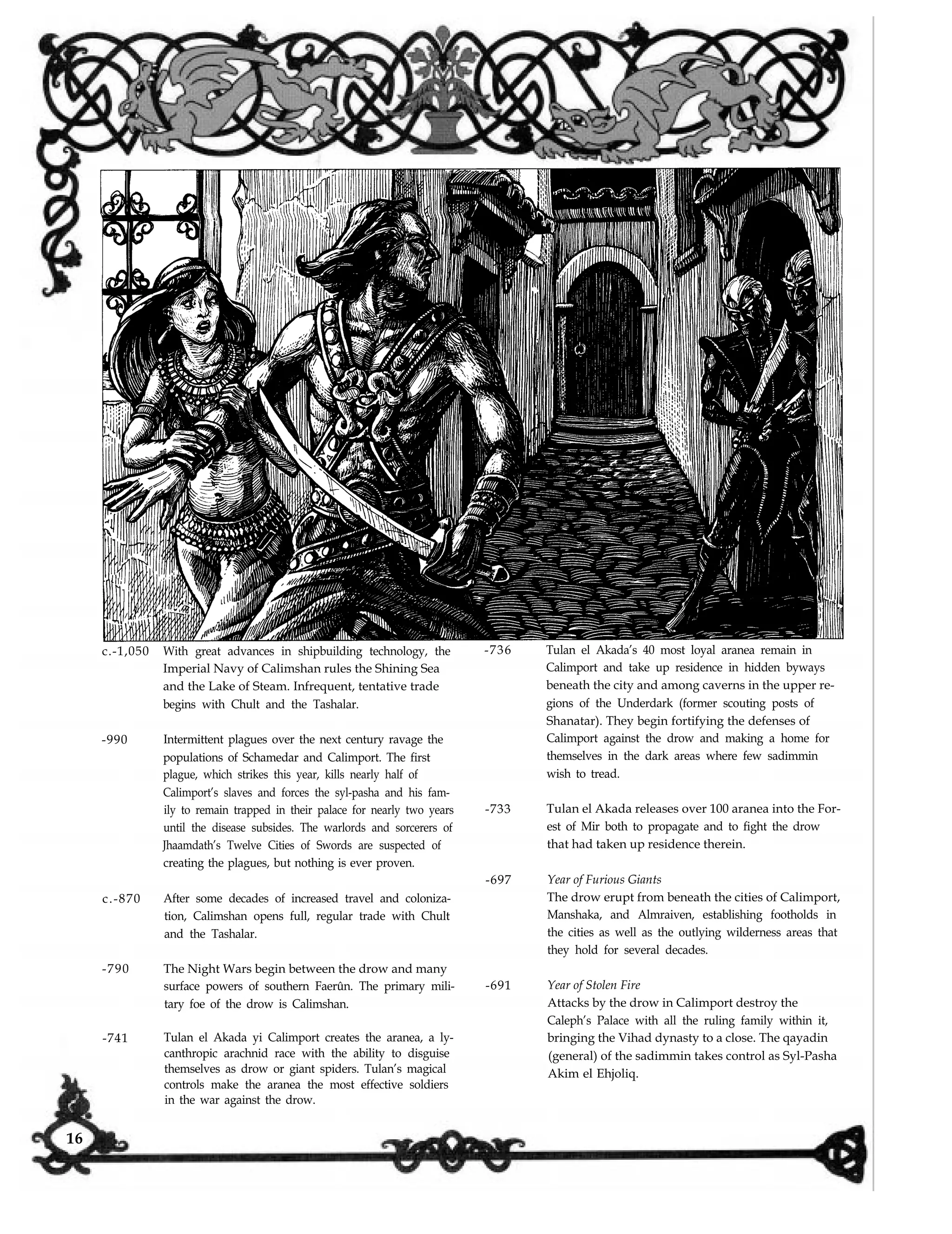c.-1,050
-990
c.-870
-790
-741
With great advances in shipbuilding technology, the
Imperial Navy of Calimshan rules the Shining Sea
and the Lake of Steam. Infrequent, tentative trade
begins with Chult and the Tashalar.
Intermittent plagues over the next century ravage the
populations of Schamedar and Calimport. The first
plague, which strikes this year, kills nearly half of
Calimport’s slaves and forces the syl-pasha and his fam-
ily to remain trapped in their palace for nearly two years
until the disease subsides. The warlords and sorcerers of
Jhaamdath’s Twelve Cities of Swords are suspected of
creating the plagues, but nothing is ever proven.
After some decades of increased travel and coloniza-
tion, Calimshan opens full, regular trade with Chult
and the Tashalar.
The Night Wars begin between the drow and many
surface powers of southern Faerûn. The primary mili-
tary foe of the drow is Calimshan.
Tulan el Akada yi Calimport creates the aranea, a ly-
canthropic arachnid race with the ability to disguise
themselves as drow or giant spiders. Tulan’s magical
controls make the aranea the most effective soldiers
in the war against the drow.
-736 Tulan el Akada’s 40 most loyal aranea remain in
Calimport and take up residence in hidden byways
beneath the city and among caverns in the upper re-
gions of the Underdark (former scouting posts of
Shanatar). They begin fortifying the defenses of
Calimport against the drow and making a home for
themselves in the dark areas where few sadimmin
wish to tread.
-733 Tulan el Akada releases over 100 aranea into the For-
est of Mir both to propagate and to fight the drow
that had taken up residence therein.
-697 Year of Furious Giants
The drow erupt from beneath the cities of Calimport,
Manshaka, and Almraiven, establishing footholds in
the cities as well as the outlying wilderness areas that
they hold for several decades.
-691 Year of Stolen Fire
Attacks by the drow in Calimport destroy the
Caleph’s Palace with all the ruling family within it,
bringing the Vihad dynasty to a close. The qayadin
(general) of the sadimmin takes control as Syl-Pasha
Akim el Ehjoliq.
16
 