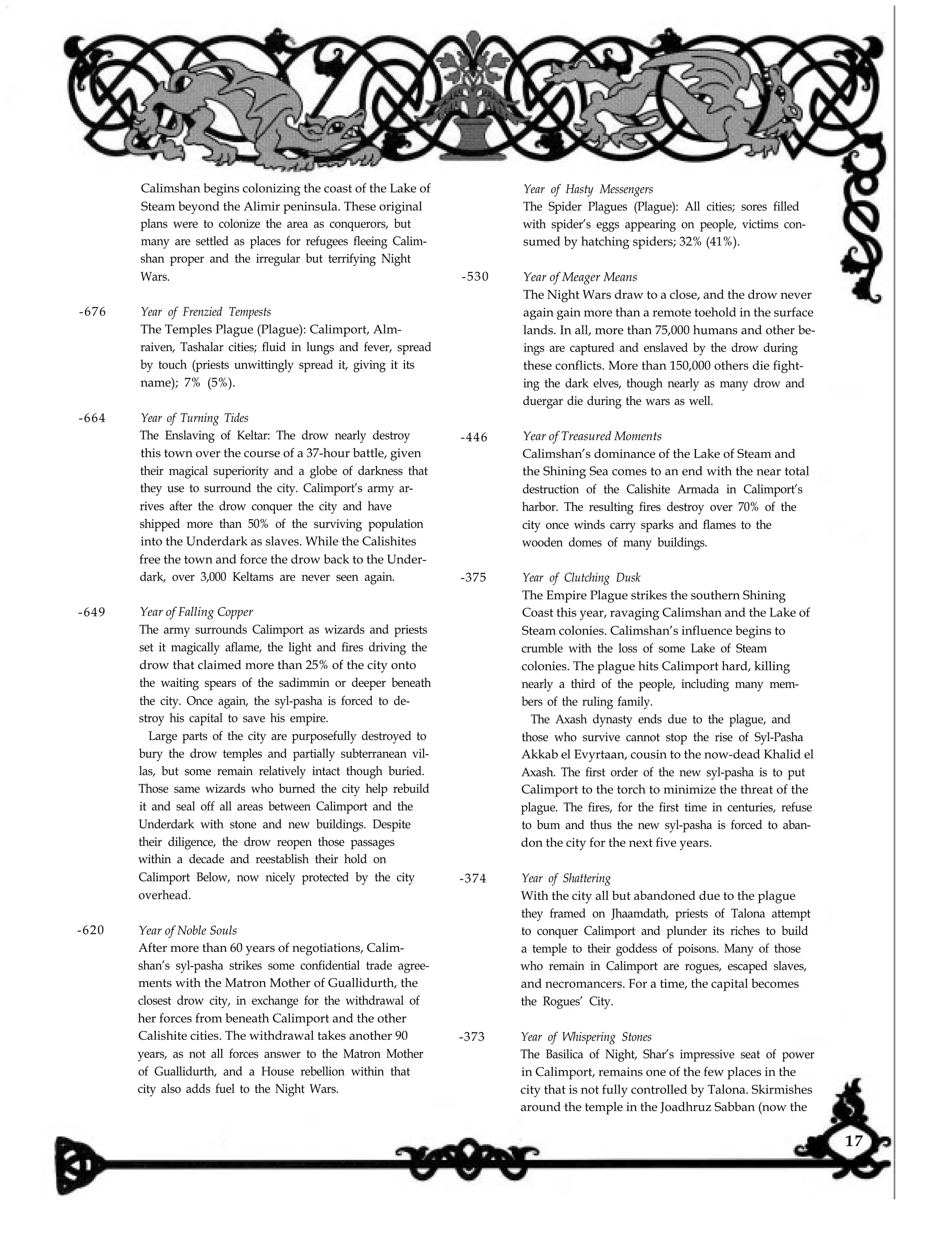 Calimshan begins colonizing the coast of the Lake of
Steam beyond the Alimir peninsula. These original
plans were to colonize the area as conquerors, but
many are settled as places for refugees fleeing Calim-
shan proper and the irregular but terrifying Night
Wars. -530
-676 Year of Frenzied Tempests
The Temples Plague (Plague): Calimport, Alm-
raiven, Tashalar cities; fluid in lungs and fever, spread
by touch (priests unwittingly spread it, giving it its
name); 7% (5%).
-664 Year of Turning Tides
The Enslaving of Keltar: The drow nearly destroy
this town over the course of a 37-hour battle, given
their magical superiority and a globe of darkness that
they use to surround the city. Calimport’s army ar-
rives after the drow conquer the city and have
shipped more than 50% of the surviving population
into the Underdark as slaves. While the Calishites
free the town and force the drow back to the Under-
dark, over 3,000 Keltams are never seen again.
-446
-375
-649 Year of Falling Copper
The army surrounds Calimport as wizards and priests
set it magically aflame, the light and fires driving the
drow that claimed more than 25% of the city onto
the waiting spears of the sadimmin or deeper beneath
the city. Once again, the syl-pasha is forced to de-
stroy his capital to save his empire.
Large parts of the city are purposefully destroyed to
bury the drow temples and partially subterranean vil-
las, but some remain relatively intact though buried.
Those same wizards who burned the city help rebuild
it and seal off all areas between Calimport and the
Underdark with stone and new buildings. Despite
their diligence, the drow reopen those passages
within a decade and reestablish their hold on
Calimport Below, now nicely protected by the city
overhead.
-374
-620 Year of Noble Souls
After more than 60 years of negotiations, Calim-
shan’s syl-pasha strikes some confidential trade agree-
ments with the Matron Mother of Guallidurth, the
closest drow city, in exchange for the withdrawal of
her forces from beneath Calimport and the other
Calishite cities. The withdrawal takes another 90
years, as not all forces answer to the Matron Mother
of Guallidurth, and a House rebellion within that
city also adds fuel to the Night Wars.
-373
Year of Hasty Messengers
The Spider Plagues (Plague): All cities; sores filled
with spider’s eggs appearing on people, victims con-
sumed by hatching spiders; 32% (41%).
Year of Meager Means
The Night Wars draw to a close, and the drow never
again gain more than a remote toehold in the surface
lands. In all, more than 75,000 humans and other be-
ings are captured and enslaved by the drow during
these conflicts. More than 150,000 others die fight-
ing the dark elves, though nearly as many drow and
duergar die during the wars as well.
Year of Treasured Moments
Calimshan’s dominance of the Lake of Steam and
the Shining Sea comes to an end with the near total
destruction of the Calishite Armada in Calimport’s
harbor. The resulting fires destroy over 70% of the
city once winds carry sparks and flames to the
wooden domes of many buildings.
Year of Clutching Dusk
The Empire Plague strikes the southern Shining
Coast this year, ravaging Calimshan and the Lake of
Steam colonies. Calimshan’s influence begins to
crumble with the loss of some Lake of Steam
colonies. The plague hits Calimport hard, killing
nearly a third of the people, including many mem-
bers of the ruling family.
The Axash dynasty ends due to the plague, and
those who survive cannot stop the rise of Syl-Pasha
Akkab el Evyrtaan, cousin to the now-dead Khalid el
Axash. The first order of the new syl-pasha is to put
Calimport to the torch to minimize the threat of the
plague. The fires, for the first time in centuries, refuse
to bum and thus the new syl-pasha is forced to aban-
don the city for the next five years.
Year of Shattering
With the city all but abandoned due to the plague
they framed on Jhaamdath, priests of Talona attempt
to conquer Calimport and plunder its riches to build
a temple to their goddess of poisons. Many of those
who remain in Calimport are rogues, escaped slaves,
and necromancers. For a time, the capital becomes
the Rogues’ City.
Year of Whispering Stones
The Basilica of Night, Shar’s impressive seat of power
in Calimport, remains one of the few places in the
city that is not fully controlled by Talona. Skirmishes
around the temple in the Joadhruz Sabban (now the
17
 