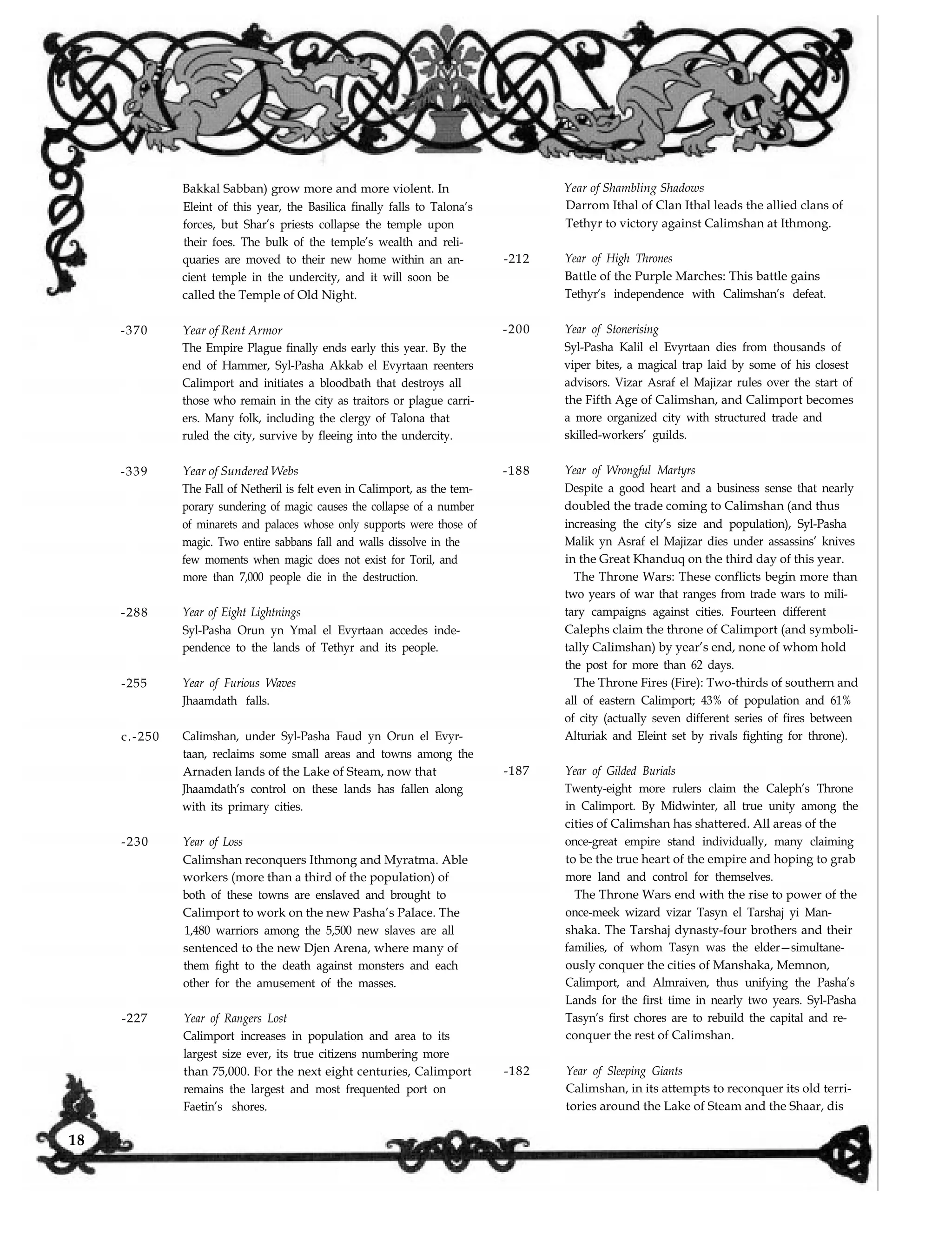 -370 Year of Rent Armor
-339
-288
-255
c.-250
-230
-227
Bakkal Sabban) grow more and more violent. In
Eleint of this year, the Basilica finally falls to Talona’s
forces, but Shar’s priests collapse the temple upon
their foes. The bulk of the temple’s wealth and reli-
quaries are moved to their new home within an an-
cient temple in the undercity, and it will soon be
called the Temple of Old Night.
The Empire Plague finally ends early this year. By the
end of Hammer, Syl-Pasha Akkab el Evyrtaan reenters
Calimport and initiates a bloodbath that destroys all
those who remain in the city as traitors or plague carri-
ers. Many folk, including the clergy of Talona that
ruled the city, survive by fleeing into the undercity.
Year of Sundered Webs
The Fall of Netheril is felt even in Calimport, as the tem-
porary sundering of magic causes the collapse of a number
of minarets and palaces whose only supports were those of
magic. Two entire sabbans fall and walls dissolve in the
few moments when magic does not exist for Toril, and
more than 7,000 people die in the destruction.
Year of Eight Lightnings
Syl-Pasha Orun yn Ymal el Evyrtaan accedes inde-
pendence to the lands of Tethyr and its people.
Year of Furious Waves
Jhaamdath falls.
Calimshan, under Syl-Pasha Faud yn Orun el Evyr-
taan, reclaims some small areas and towns among the
Arnaden lands of the Lake of Steam, now that
Jhaamdath’s control on these lands has fallen along
with its primary cities.
Year of Loss
Calimshan reconquers Ithmong and Myratma. Able
workers (more than a third of the population) of
both of these towns are enslaved and brought to
Calimport to work on the new Pasha’s Palace. The
1,480 warriors among the 5,500 new slaves are all
sentenced to the new Djen Arena, where many of
them fight to the death against monsters and each
other for the amusement of the masses.
Year of Rangers Lost
Calimport increases in population and area to its
largest size ever, its true citizens numbering more
than 75,000. For the next eight centuries, Calimport
remains the largest and most frequented port on
Faetin’s shores.
Year of Shambling Shadows
Darrom Ithal of Clan Ithal leads the allied clans of
Tethyr to victory against Calimshan at Ithmong.
-212 Year of High Thrones
Battle of the Purple Marches: This battle gains
Tethyr’s independence with Calimshan’s defeat.
-200 Year of Stonerising
Syl-Pasha Kalil el Evyrtaan dies from thousands of
viper bites, a magical trap laid by some of his closest
advisors. Vizar Asraf el Majizar rules over the start of
the Fifth Age of Calimshan, and Calimport becomes
a more organized city with structured trade and
skilled-workers’ guilds.
-188 Year of Wrongful Martyrs
Despite a good heart and a business sense that nearly
doubled the trade coming to Calimshan (and thus
increasing the city’s size and population), Syl-Pasha
Malik yn Asraf el Majizar dies under assassins’ knives
in the Great Khanduq on the third day of this year.
The Throne Wars: These conflicts begin more than
two years of war that ranges from trade wars to mili-
tary campaigns against cities. Fourteen different
Calephs claim the throne of Calimport (and symboli-
tally Calimshan) by year’s end, none of whom hold
the post for more than 62 days.
The Throne Fires (Fire): Two-thirds of southern and
all of eastern Calimport; 43% of population and 61%
of city (actually seven different series of fires between
Alturiak and Eleint set by rivals fighting for throne).
-187 Year of Gilded Burials
Twenty-eight more rulers claim the Caleph’s Throne
in Calimport. By Midwinter, all true unity among the
cities of Calimshan has shattered. All areas of the
once-great empire stand individually, many claiming
to be the true heart of the empire and hoping to grab
more land and control for themselves.
The Throne Wars end with the rise to power of the
once-meek wizard vizar Tasyn el Tarshaj yi Man-
shaka. The Tarshaj dynasty-four brothers and their
families, of whom Tasyn was the elder—simultane-
ously conquer the cities of Manshaka, Memnon,
Calimport, and Almraiven, thus unifying the Pasha’s
Lands for the first time in nearly two years. Syl-Pasha
Tasyn’s first chores are to rebuild the capital and re-
conquer the rest of Calimshan.
-182 Year of Sleeping Giants
Calimshan, in its attempts to reconquer its old terri-
tories around the Lake of Steam and the Shaar, dis
18
 