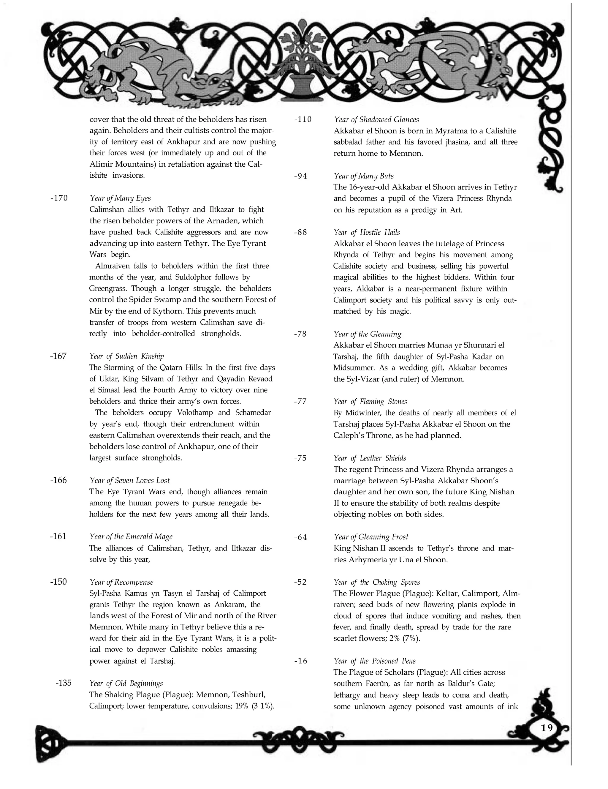 -170
-167
-166
-161
-150
-135
cover that the old threat of the beholders has risen
again. Beholders and their cultists control the major-
ity of territory east of Ankhapur and are now pushing
their forces west (or immediately up and out of the
Alimir Mountains) in retaliation against the Cal-
ishite invasions.
-110
-94
Year of Many Eyes
Calimshan allies with Tethyr and Iltkazar to fight
the risen beholder powers of the Arnaden, which
have pushed back Calishite aggressors and are now
advancing up into eastern Tethyr. The Eye Tyrant
Wars begin.
-88
Almraiven falls to beholders within the first three
months of the year, and Suldolphor follows by
Greengrass. Though a longer struggle, the beholders
control the Spider Swamp and the southern Forest of
Mir by the end of Kythorn. This prevents much
transfer of troops from western Calimshan save di-
rectly into beholder-controlled strongholds. -78
Year of Sudden Kinship
The Storming of the Qatarn Hills: In the first five days
of Uktar, King Silvam of Tethyr and Qayadin Revaod
el Simaal lead the Fourth Army to victory over nine
beholders and thrice their army’s own forces.
The beholders occupy Volothamp and Schamedar
-77
by year’s end, though their entrenchment within
eastern Calimshan overextends their reach, and the
beholders lose control of Ankhapur, one of their
largest surface strongholds. -75
Year of Seven Loves Lost
The Eye Tyrant Wars end, though alliances remain
among the human powers to pursue renegade be-
holders for the next few years among all their lands.
Year of the Emerald Mage
The alliances of Calimshan, Tethyr, and Iltkazar dis-
solve by this year,
-64
Year of Recompense
Syl-Pasha Kamus yn Tasyn el Tarshaj of Calimport
grants Tethyr the region known as Ankaram, the
lands west of the Forest of Mir and north of the River
Memnon. While many in Tethyr believe this a re-
ward for their aid in the Eye Tyrant Wars, it is a polit-
ical move to depower Calishite nobles amassing
power against el Tarshaj.
-52
-16
Year of Old Beginnings
The Shaking Plague (Plague): Memnon, Teshburl,
Calimport; lower temperature, convulsions; 19% (3 1%).
Year of Shadowed Glances
Akkabar el Shoon is born in Myratma to a Calishite
sabbalad father and his favored jhasina, and all three
return home to Memnon.
Year of Many Bats
The 16-year-old Akkabar el Shoon arrives in Tethyr
and becomes a pupil of the Vizera Princess Rhynda
on his reputation as a prodigy in Art.
Year of Hostile Hails
Akkabar el Shoon leaves the tutelage of Princess
Rhynda of Tethyr and begins his movement among
Calishite society and business, selling his powerful
magical abilities to the highest bidders. Within four
years, Akkabar is a near-permanent fixture within
Calimport society and his political savvy is only out-
matched by his magic.
Year of the Gleaming
Akkabar el Shoon marries Munaa yr Shunnari el
Tarshaj, the fifth daughter of Syl-Pasha Kadar on
Midsummer. As a wedding gift, Akkabar becomes
the Syl-Vizar (and ruler) of Memnon.
Year of Flaming Stones
By Midwinter, the deaths of nearly all members of el
Tarshaj places Syl-Pasha Akkabar el Shoon on the
Caleph’s Throne, as he had planned.
Year of Leather Shields
The regent Princess and Vizera Rhynda arranges a
marriage between Syl-Pasha Akkabar Shoon’s
daughter and her own son, the future King Nishan
II to ensure the stability of both realms despite
objecting nobles on both sides.
Year of Gleaming Frost
King Nishan II ascends to Tethyr’s throne and mar-
ries Arhymeria yr Una el Shoon.
Year of the Choking Spores
The Flower Plague (Plague): Keltar, Calimport, Alm-
raiven; seed buds of new flowering plants explode in
cloud of spores that induce vomiting and rashes, then
fever, and finally death, spread by trade for the rare
scarlet flowers; 2% (7%).
Year of the Poisoned Pens
The Plague of Scholars (Plague): All cities across
southern Faerûn, as far north as Baldur’s Gate;
lethargy and heavy sleep leads to coma and death,
some unknown agency poisoned vast amounts of ink
1 9
 