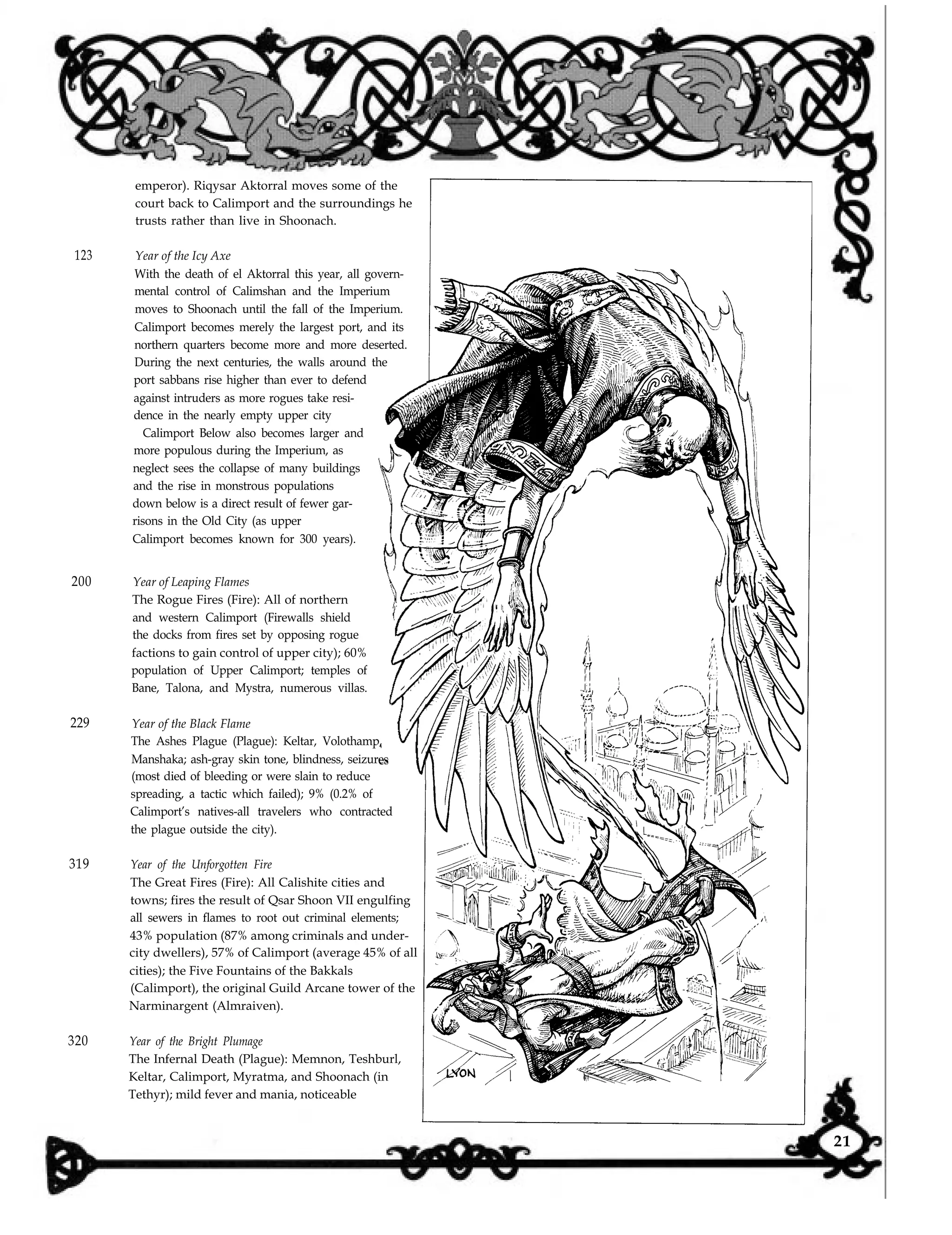 123 Year of the Icy Axe
With the death of el Aktorral this year, all govern-
mental control of Calimshan and the Imperium
moves to Shoonach until the fall of the Imperium.
Calimport becomes merely the largest port, and its
northern quarters become more and more deserted.
During the next centuries, the walls around the
port sabbans rise higher than ever to defend
against intruders as more rogues take resi-
dence in the nearly empty upper city
Calimport Below also becomes larger and
more populous during the Imperium, as
neglect sees the collapse of many buildings
and the rise in monstrous populations
down below is a direct result of fewer gar-
risons in the Old City (as upper
Calimport becomes known for 300 years).
200 Year of Leaping Flames
The Rogue Fires (Fire): All of northern
and western Calimport (Firewalls shield
the docks from fires set by opposing rogue
factions to gain control of upper city); 60%
population of Upper Calimport; temples of
Bane, Talona, and Mystra, numerous villas.
229 Year of the Black Flame
The Ashes Plague (Plague): Keltar, Volothamp,
Manshaka; ash-gray skin tone, blindness, seizures
(most died of bleeding or were slain to reduce
spreading, a tactic which failed); 9% (0.2% of
Calimport’s natives-all travelers who contracted
the plague outside the city).
319 Year of the Unforgotten Fire
The Great Fires (Fire): All Calishite cities and
towns; fires the result of Qsar Shoon VII engulfing
all sewers in flames to root out criminal elements;
43% population (87% among criminals and under-
city dwellers), 57% of Calimport (average 45% of all
cities); the Five Fountains of the Bakkals
(Calimport), the original Guild Arcane tower of the
Narminargent (Almraiven).
320 Year of the Bright Plumage
The Infernal Death (Plague): Memnon, Teshburl,
Keltar, Calimport, Myratma, and Shoonach (in
Tethyr); mild fever and mania, noticeable
emperor). Riqysar Aktorral moves some of the
court back to Calimport and the surroundings he
trusts rather than live in Shoonach.
21
 