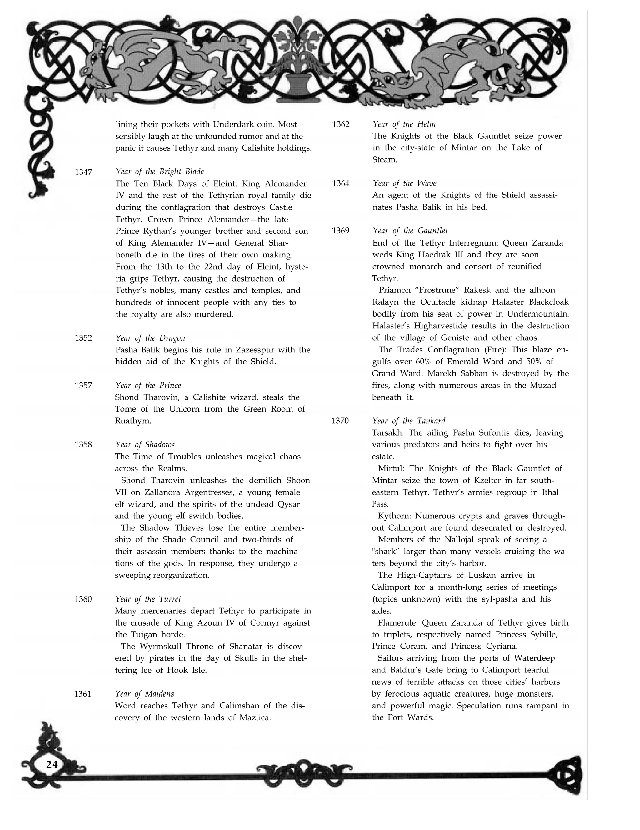 lining their pockets with Underdark coin. Most
sensibly laugh at the unfounded rumor and at the
panic it causes Tethyr and many Calishite holdings.
1362 Year of the Helm
The Knights of the Black Gauntlet seize power
in the city-state of Mintar on the Lake of
Steam.
1347
1352 Year of the Dragon
Pasha Balik begins his rule in Zazesspur with the
hidden aid of the Knights of the Shield.
1357 Year of the Prince
Shond Tharovin, a Calishite wizard, steals the
Tome of the Unicorn from the Green Room of
Ruathym.
1358 Year of Shadows
1360
1361
Year of the Bright Blade
The Ten Black Days of Eleint: King Alemander
IV and the rest of the Tethyrian royal family die
during the conflagration that destroys Castle
Tethyr. Crown Prince Alemander—the late
Prince Rythan’s younger brother and second son
of King Alemander IV—and General Shar-
boneth die in the fires of their own making.
From the 13th to the 22nd day of Eleint, hyste-
ria grips Tethyr, causing the destruction of
Tethyr’s nobles, many castles and temples, and
hundreds of innocent people with any ties to
the royalty are also murdered.
The Time of Troubles unleashes magical chaos
across the Realms.
Shond Tharovin unleashes the demilich Shoon
VII on Zallanora Argentresses, a young female
elf wizard, and the spirits of the undead Qysar
and the young elf switch bodies.
The Shadow Thieves lose the entire member-
ship of the Shade Council and two-thirds of
their assassin members thanks to the machina-
tions of the gods. In response, they undergo a
sweeping reorganization.
Year of the Turret
Many mercenaries depart Tethyr to participate in
the crusade of King Azoun IV of Cormyr against
the Tuigan horde.
The Wyrmskull Throne of Shanatar is discov-
ered by pirates in the Bay of Skulls in the shel-
tering lee of Hook Isle.
Year of Maidens
Word reaches Tethyr and Calimshan of the dis-
covery of the western lands of Maztica.
1364 Year of the Wave
An agent of the Knights of the Shield assassi-
nates Pasha Balik in his bed.
1369 Year of the Gauntlet
End of the Tethyr Interregnum: Queen Zaranda
weds King Haedrak III and they are soon
crowned monarch and consort of reunified
Tethyr.
Priamon “Frostrune” Rakesk and the alhoon
Ralayn the Ocultacle kidnap Halaster Blackcloak
bodily from his seat of power in Undermountain.
Halaster’s Higharvestide results in the destruction
of the village of Geniste and other chaos.
The Trades Conflagration (Fire): This blaze en-
gulfs over 60% of Emerald Ward and 50% of
Grand Ward. Marekh Sabban is destroyed by the
fires, along with numerous areas in the Muzad
beneath it.
1370 Year of the Tankard
Tarsakh: The ailing Pasha Sufontis dies, leaving
various predators and heirs to fight over his
estate.
Mirtul: The Knights of the Black Gauntlet of
Mintar seize the town of Kzelter in far south-
eastern Tethyr. Tethyr’s armies regroup in Ithal
Pass.
Kythorn: Numerous crypts and graves through-
out Calimport are found desecrated or destroyed.
Members of the Nallojal speak of seeing a
"shark” larger than many vessels cruising the wa-
ters beyond the city’s harbor.
The High-Captains of Luskan arrive in
Calimport for a month-long series of meetings
(topics unknown) with the syl-pasha and his
aides.
Flamerule: Queen Zaranda of Tethyr gives birth
to triplets, respectively named Princess Sybille,
Prince Coram, and Princess Cyriana.
Sailors arriving from the ports of Waterdeep
and Baldur’s Gate bring to Calimport fearful
news of terrible attacks on those cities’ harbors
by ferocious aquatic creatures, huge monsters,
and powerful magic. Speculation runs rampant in
the Port Wards.
24
 