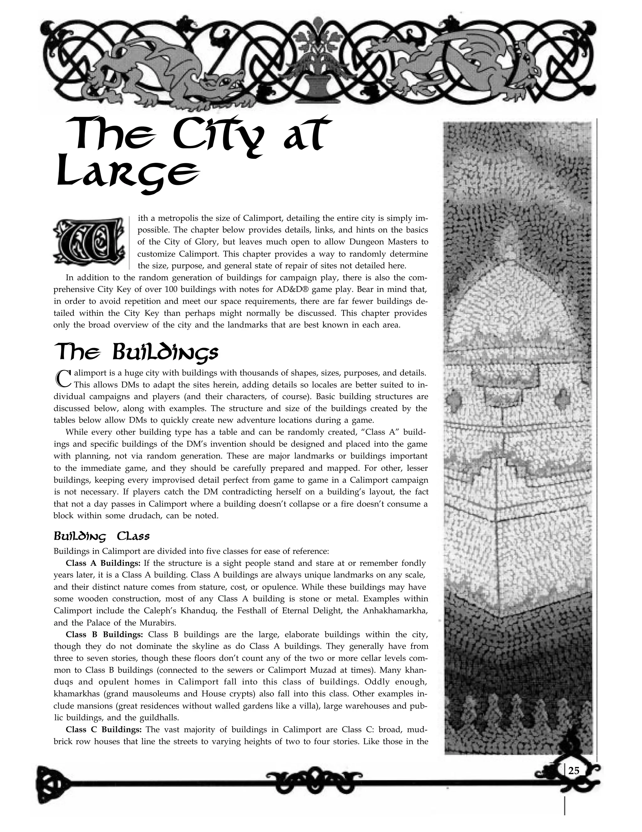 The City at
Large
ith a metropolis the size of Calimport, detailing the entire city is simply im-
possible. The chapter below provides details, links, and hints on the basics
of the City of Glory, but leaves much open to allow Dungeon Masters to
customize Calimport. This chapter provides a way to randomly determine
the size, purpose, and general state of repair of sites not detailed here.
In addition to the random generation of buildings for campaign play, there is also the com-
prehensive City Key of over 100 buildings with notes for AD&D® game play. Bear in mind that,
in order to avoid repetition and meet our space requirements, there are far fewer buildings de-
tailed within the City Key than perhaps might normally be discussed. This chapter provides
only the broad overview of the city and the landmarks that are best known in each area.
The Buildings
Calimport is a huge city with buildings with thousands of shapes, sizes, purposes, and details.
This allows DMs to adapt the sites herein, adding details so locales are better suited to in-
dividual campaigns and players (and their characters, of course). Basic building structures are
discussed below, along with examples. The structure and size of the buildings created by the
tables below allow DMs to quickly create new adventure locations during a game.
While every other building type has a table and can be randomly created, “Class A” build-
ings and specific buildings of the DM’s invention should be designed and placed into the game
with planning, not via random generation. These are major landmarks or buildings important
to the immediate game, and they should be carefully prepared and mapped. For other, lesser
buildings, keeping every improvised detail perfect from game to game in a Calimport campaign
is not necessary. If players catch the DM contradicting herself on a building’s layout, the fact
that not a day passes in Calimport where a building doesn’t collapse or a fire doesn’t consume a
block within some drudach, can be noted.
Building Class
Buildings in Calimport are divided into five classes for ease of reference:
Class A Buildings: If the structure is a sight people stand and stare at or remember fondly
years later, it is a Class A building. Class A buildings are always unique landmarks on any scale,
and their distinct nature comes from stature, cost, or opulence. While these buildings may have
some wooden construction, most of any Class A building is stone or metal. Examples within
Calimport include the Caleph’s Khanduq, the Festhall of Eternal Delight, the Anhakhamarkha,
and the Palace of the Murabirs.
Class B Buildings: Class B buildings are the large, elaborate buildings within the city,
though they do not dominate the skyline as do Class A buildings. They generally have from
three to seven stories, though these floors don’t count any of the two or more cellar levels com-
mon to Class B buildings (connected to the sewers or Calimport Muzad at times). Many khan-
duqs and opulent homes in Calimport fall into this class of buildings. Oddly enough,
khamarkhas (grand mausoleums and House crypts) also fall into this class. Other examples in-
clude mansions (great residences without walled gardens like a villa), large warehouses and pub-
lic buildings, and the guildhalls.
Class C Buildings: The vast majority of buildings in Calimport are Class C: broad, mud-
brick row houses that line the streets to varying heights of two to four stories. Like those in the
25
 