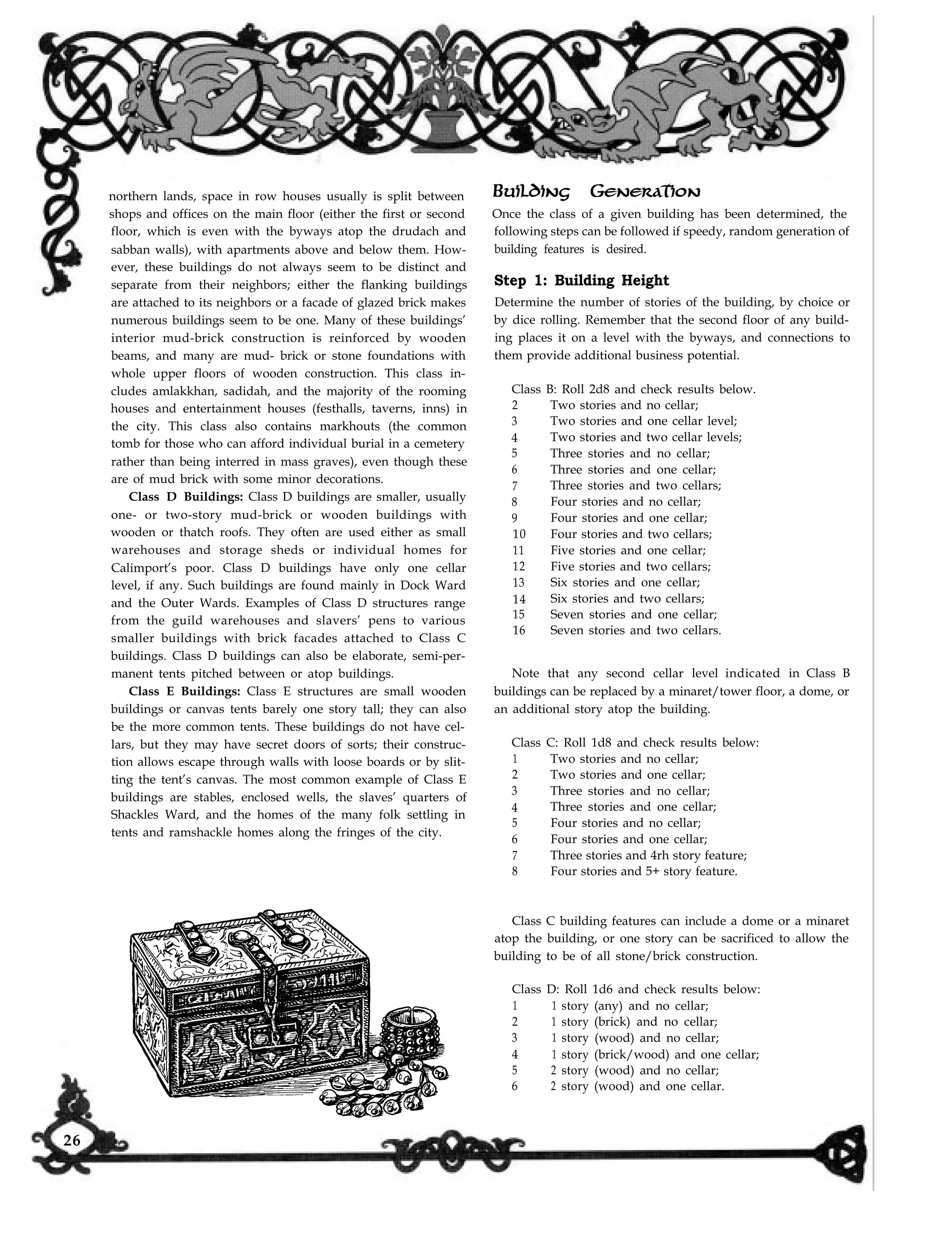 northern lands, space in row houses usually is split between
shops and offices on the main floor (either the first or second
floor, which is even with the byways atop the drudach and
sabban walls), with apartments above and below them. How-
ever, these buildings do not always seem to be distinct and
separate from their neighbors; either the flanking buildings
are attached to its neighbors or a facade of glazed brick makes
numerous buildings seem to be one. Many of these buildings’
interior mud-brick construction is reinforced by wooden
beams, and many are mud- brick or stone foundations with
whole upper floors of wooden construction. This class in-
cludes amlakkhan, sadidah, and the majority of the rooming
houses and entertainment houses (festhalls, taverns, inns) in
the city. This class also contains markhouts (the common
tomb for those who can afford individual burial in a cemetery
rather than being interred in mass graves), even though these
are of mud brick with some minor decorations.
Class D Buildings: Class D buildings are smaller, usually
one- or two-story mud-brick or wooden buildings with
wooden or thatch roofs. They often are used either as small
warehouses and storage sheds or individual homes for
Calimport’s poor. Class D buildings have only one cellar
level, if any. Such buildings are found mainly in Dock Ward
and the Outer Wards. Examples of Class D structures range
from the guild warehouses and slavers’ pens to various
smaller buildings with brick facades attached to Class C
buildings. Class D buildings can also be elaborate, semi-per-
manent tents pitched between or atop buildings.
Class E Buildings: Class E structures are small wooden
buildings or canvas tents barely one story tall; they can also
be the more common tents. These buildings do not have cel-
lars, but they may have secret doors of sorts; their construc-
tion allows escape through walls with loose boards or by slit-
ting the tent’s canvas. The most common example of Class E
buildings are stables, enclosed wells, the slaves’ quarters of
Shackles Ward, and the homes of the many folk settling in
tents and ramshackle homes along the fringes of the city.
Building Generation
Once the class of a given building has been determined, the
following steps can be followed if speedy, random generation of
building features is desired.
Step 1: Building Height
Determine the number of stories of the building, by choice or
by dice rolling. Remember that the second floor of any build-
ing places it on a level with the byways, and connections to
them provide additional business potential.
Class B: Roll 2d8 and check results below.
2 Two stories and no cellar;
3 Two stories and one cellar level;
4 Two stories and two cellar levels;
5 Three stories and no cellar;
6 Three stories and one cellar;
7 Three stories and two cellars;
8 Four stories and no cellar;
9 Four stories and one cellar;
10 Four stories and two cellars;
11 Five stories and one cellar;
12 Five stories and two cellars;
13 Six stories and one cellar;
14 Six stories and two cellars;
15 Seven stories and one cellar;
16 Seven stories and two cellars.
Note that any second cellar level indicated in Class B
buildings can be replaced by a minaret/tower floor, a dome, or
an additional story atop the building.
Class C: Roll 1d8 and check results below:
1 Two stories and no cellar;
2 Two stories and one cellar;
3 Three stories and no cellar;
4 Three stories and one cellar;
5 Four stories and no cellar;
6 Four stories and one cellar;
7 Three stories and 4rh story feature;
8 Four stories and 5+ story feature.
Class C building features can include a dome or a minaret
atop the building, or one story can be sacrificed to allow the
building to be of all stone/brick construction.
Class D: Roll 1d6 and check results below:
1 1 story (any) and no cellar;
2 1 story (brick) and no cellar;
3 1 story (wood) and no cellar;
4 1 story (brick/wood) and one cellar;
5 2 story (wood) and no cellar;
6 2 story (wood) and one cellar.
26
 